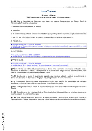 Lei n.º 15.563, de 27 de dezembro de 1991
Página15de153
LIVRO TERCEIRO
CAPÍTULO ÚNICO
DO CANCELAMENTO DE DÉBITO E OUTRAS DISPOSIÇÕES
Art. 10. Fica o Secretário de Finanças, com base em parecer fundamentado do Diretor Geral de
Administração Tributária, autorizado a:
I – cancelar administrativamente os débitos:
a) prescritos;
b) de contribuintes que hajam falecido deixando bens que, por força de lei, sejam insusceptíveis de execução;
c) que, por seu ínfimo valor, tornem a cobrança ou execução notoriamente antieconômica;
d) REVOGADA.
► Revogada pelo art. 10 da Lei 15.821 de 26/11/1993.
► Redação original: “d) de contribuinte, pessoa física, que venha a comprovar absoluta incapacidade de pagamento do débito em virtude
de seu estado de pobreza”.
II – REVOGADO.
► Revogado pelo art. 7º da Lei 15.939 de 20/8/1994.
► Redação original: “II – conceder redução de até 20% (vinte por cento) do valor recolhido por antecipação”.
§ 1º REVOGADO.
► Revogado pelo art. 10 da Lei 15.821 de 26/11/1993.
► Redação original: “§ 1º O disposto na alínea “d” do inciso I deste artigo é extensivo a firma individual”.
§ 2º Com relação aos débitos tributários inscritos na Dívida Ativa e enviados por meio de certificados para a
Secretaria de Assuntos Jurídicos, a competência de que trata este artigo será do respectivo titular, com
parecer fundamentado do Diretor da Procuradoria Fiscal.
Art. 11. Excetuados os casos de autorização legislativa ou mandado judicial, é vedado o recebimento de
débito com desconto ou dispensa da obrigação tributária principal e de seus acréscimos.
§ 1º A inobservância do disposto neste artigo sujeita o infrator, sem prejuízo das penalidades que lhe forem
aplicáveis, a indenizar o Município em quantia igual à que deixou de receber.
§ 2º Se a infração decorrer de ordem de superior hierárquico, ficará este solidariamente responsável com o
infrator.
Art. 12. O recolhimento dos tributos poderá ser feito através de entidades públicas ou privadas, devidamente
autorizadas pelo Secretário de Finanças.
Art. 13. Fica o Poder Executivo autorizado a assinar convênios, protocolos ou acordos com órgãos da
Fazenda Pública Federal, Estadual ou Municipal, com o objetivo de permutar informações econômico-fiscais.
 