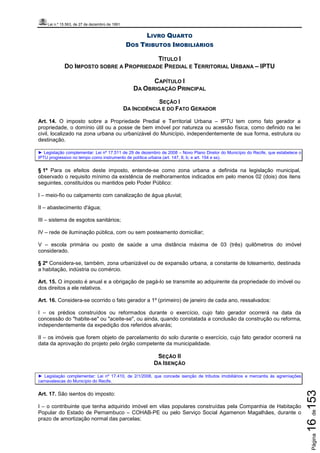 Lei n.º 15.563, de 27 de dezembro de 1991
Página16de153
LIVRO QUARTO
DOS TRIBUTOS IMOBILIÁRIOS
TÍTULO I
DO IMPOSTO SOBRE A PROPRIEDADE PREDIAL E TERRITORIAL URBANA – IPTU
CAPÍTULO I
DA OBRIGAÇÃO PRINCIPAL
SEÇÃO I
DA INCIDÊNCIA E DO FATO GERADOR
Art. 14. O imposto sobre a Propriedade Predial e Territorial Urbana – IPTU tem como fato gerador a
propriedade, o domínio útil ou a posse de bem imóvel por natureza ou acessão física, como definido na lei
civil, localizado na zona urbana ou urbanizável do Município, independentemente de sua forma, estrutura ou
destinação.
► Legislação complementar: Lei nº 17.511 de 29 de dezembro de 2008 – Novo Plano Diretor do Município do Recife, que estabelece o
IPTU progressivo no tempo como instrumento de política urbana (art. 147, II, b; e art. 154 e ss).
§ 1º Para os efeitos deste imposto, entende-se como zona urbana a definida na legislação municipal,
observado o requisito mínimo da existência de melhoramentos indicados em pelo menos 02 (dois) dos itens
seguintes, constituídos ou mantidos pelo Poder Público:
I – meio-fio ou calçamento com canalização de água pluvial;
II – abastecimento d'água;
III – sistema de esgotos sanitários;
IV – rede de iluminação pública, com ou sem posteamento domiciliar;
V – escola primária ou posto de saúde a uma distância máxima de 03 (três) quilômetros do imóvel
considerado.
§ 2º Considera-se, também, zona urbanizável ou de expansão urbana, a constante de loteamento, destinada
a habitação, indústria ou comércio.
Art. 15. O imposto é anual e a obrigação de pagá-lo se transmite ao adquirente da propriedade do imóvel ou
dos direitos a ele relativos.
Art. 16. Considera-se ocorrido o fato gerador a 1º (primeiro) de janeiro de cada ano, ressalvados:
I – os prédios construídos ou reformados durante o exercício, cujo fato gerador ocorrerá na data da
concessão do "habite-se" ou "aceite-se", ou ainda, quando constatada a conclusão da construção ou reforma,
independentemente da expedição dos referidos alvarás;
II – os imóveis que forem objeto de parcelamento do solo durante o exercício, cujo fato gerador ocorrerá na
data da aprovação do projeto pelo órgão competente da municipalidade.
SEÇÃO II
DA ISENÇÃO
► Legislação complementar: Lei nº 17.410, de 2/1/2008, que concede isenção de tributos imobiliários e mercantis às agremiações
carnavalescas do Município do Recife.
Art. 17. São isentos do imposto:
I – o contribuinte que tenha adquirido imóvel em vilas populares construídas pela Companhia de Habitação
Popular do Estado de Pernambuco – COHAB-PE ou pelo Serviço Social Agamenon Magalhães, durante o
prazo de amortização normal das parcelas;
 