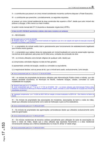 Lei n.º 15.563, de 27 de dezembro de 1991
Página17de153
II – o contribuinte que possuir um único imóvel considerado mocambo conforme dispuser o Poder Executivo;
III – o contribuinte que preencher, cumulativamente, os seguintes requisitos:
a) possuir um único imóvel residencial de área construída não superior a 50m², desde que outro imóvel não
possua o cônjuge, o filho menor ou maior inválido;
b) auferir renda mensal até 217,2 (duzentos e dezessete vírgula dois) UFIR’s;
►Valor em 2015: R$ 582,91 (quinhentos e oitenta e dois reais e noventa e um centavos)
IV – REVOGADO.
► Revogado pela Lei 16.234 de 2/8/1996.
► Redação original: “IV – o proprietário de imóvel localizado em logradouro que vier a ser calçado sob regime de execução conjunta de
obra pela comunidade e pela Prefeitura”.
V – o proprietário do imóvel cedido total e gratuitamente para funcionamento de estabelecimento legalizado
que ministre ensino gratuito;
VI – o proprietário que realizar obras de restauração em imóvel localizado em zona de preservação rigorosa,
nos termos da lei aplicável, pelo prazo de 03 (três) anos, contados da conclusão da obra.
VII – os imóveis utilizados como templo religioso de qualquer culto, desde que:
a) comprovada a atividade religiosa na data do fato gerador;
b) apresentado contrato de locação, cessão ou comodato ou equivalente;
c) o responsável declare, sob as penas de lei, que o imóvel será usado, exclusivamente, como templo.
► Inciso acrescentado pelo art. 1º da Lei nº 17.145 de 8/12/2005.
VIII – os imóveis de propriedade de terceiros utilizados pela Administração Pública direta e indireta, que não
explore atividade econômica, do Município do Recife, mediante locação, cessão, comodato ou outra
modalidade de ocupação;
► Redação dada pela Lei nº 17.284/2006.
► Inciso acrescentado pelo art. 1º da Lei nº 17.145 de 8/12/2005: “VIII – os imóveis utilizados pela Administração Pública direta,
autárquica e fundacional do Município do Recife mediante locação, cessão, comodato ou outra modalidade de ocupação dos imóveis de
propriedade de terceiros”.
► Legislação complementar: Lei nº 16.290 de 29/01/1997,em relação a imóveis localizados na ZEPH–09 – Sítio Histórico do Bairro do
Recife.
IX – Os imóveis de propriedade das associações de moradores, associações de bairro e clube de mães,
desde que utilizados exclusivamente como sede da Instituição e para os fins estatutários.
► Inciso acrescentado pela Lei nº 17.290 de 6/1/2007.
X – Os imóveis de propriedade das agremiações carnavalescas desde que utilizados exclusivamente como
sede da agremiação.
► Inciso acrescentado pela Lei nº 17.290 de 6/1/2007.
XI – Os imóveis residenciais de terceiros cedidos parcialmente para utilização de sede de associações de
bairro e clube de mães, desde que a área utilizada seja separada fisicamente e a área residencial
remanescente obedeça aos critérios estabelecidos no inciso III, alínea "a" deste artigo.
► Inciso acrescentado pela Lei nº 17.290 de 6/1/2007.
 