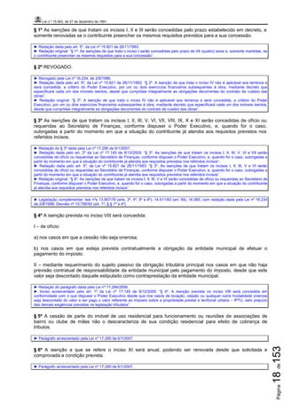 Lei n.º 15.563, de 27 de dezembro de 1991
Página18de153
§ 1º As isenções de que tratam os incisos I, II e III serão concedidas pelo prazo estabelecido em decreto, e
somente renovadas se o contribuinte preencher os mesmos requisitos previstos para a sua concessão.
► Redação dada pelo art. 5º, da Lei nº 15.821 de 26/11/1993.
► Redação original: “§ 1º. As isenções de que trata o inciso I serão concedidas pelo prazo de 04 (quatro) anos e, somente mantidas, se
o contribuinte preencher os mesmos requisitos para a sua concessão”.
§ 2º REVOGADO.
► Revogado pela Lei nº 16.234, de 2/8/1996.
► Redação dada pelo art. 5º, da Lei nº 15.821 de 26/11/1993: “§ 2º. A isenção de que trata o inciso IV não é aplicável aos terrenos e
será concedida, a critério do Poder Executivo, por um ou dois exercícios financeiros subsequentes à obra, mediante decreto que
especificará cada um dos imóveis isentos, desde que cumpridas integralmente as obrigações decorrentes do contrato de custeio das
obras”.
► Redação original: “§ 3º. A isenção de que trata o inciso IV não é aplicável aos terrenos e será concedida, a critério do Poder
Executivo, por um ou dois exercícios financeiros subsequentes à obra, mediante decreto que especificará cada um dos imóveis isentos,
desde que cumpridas integralmente as obrigações decorrentes do contrato de custeio das obras”.
§ 3º As isenções de que tratam os incisos I, II, III, V, VI, VII, VIII, IX, X e XI serão concedidas de ofício ou
requeridas ao Secretário de Finanças, conforme dispuser o Poder Executivo, e, quando for o caso,
outorgadas a partir do momento em que a situação do contribuinte já atendia aos requisitos previstos nos
referidos incisos.
► Redação do § 3º dada pela Lei nº 17.290 de 6/1/2007.
► Redação dada pelo art. 2º da Lei nº 17.145 de 8/12/2005: “§ 3º. As isenções de que tratam os incisos I, II, III, V, VI e VII serão
concedidas de ofício ou requeridas ao Secretário de Finanças, conforme dispuser o Poder Executivo, e, quando for o caso, outorgadas a
partir do momento em que a situação do contribuinte já atendia aos requisitos previstos nos referidos incisos”.
► Redação dada pelo art. 5º, da Lei nº 15.821 de 26/11/1993: “§ 3º. As isenções de que tratam os incisos I, II, III, V e VI serão
concedidas de ofício ou requeridas ao Secretário de Finanças, conforme dispuser o Poder Executivo, e, quando for o caso, outorgadas a
partir do momento em que a situação do contribuinte já atendia aos requisitos previstos nos referidos incisos”.
► Redação original: “§ 4º. As isenções de que tratam os incisos I, II, III, V e VI serão concedidas de ofício ou requeridas ao Secretário de
Finanças, conforme dispuser o Poder Executivo, e, quando for o caso, outorgadas a partir do momento em que a situação do contribuinte
já atendia aos requisitos previstos nos referidos incisos”.
► Legislação complementar: leis nºs 13.957/79 (arts. 3º, 4º, 5º e 6º), 14.511/83 (art. 59), 16.065, com redação dada pela Lei nº 16.234
de 2/8/1996; Decreto nº 15.756/92 (art. 1º, § § 1º e 4º).
§ 4º A isenção prevista no inciso VIII será concedida:
I – de ofício:
a) nos casos em que a cessão não seja onerosa;
b) nos casos em que esteja prevista contratualmente a obrigação da entidade municipal de efetuar o
pagamento do imposto.
II – mediante requerimento do sujeito passivo da obrigação tributária principal nos casos em que não haja
previsão contratual de responsabilidade da entidade municipal pelo pagamento do imposto, desde que este
valor seja descontado daquele estipulado como contraprestação da entidade municipal.
► Redação do parágrafo dada pela Lei nº 17.284/2006.
► Inciso acrescentado pelo art. 1º da Lei nº 17.145 de 8/12/2005: “§ 4º. A isenção prevista no inciso VIII será concedida em
conformidade com o que dispuser o Poder Executivo desde que nos casos de locação, cessão ou qualquer outra modalidade onerosa
seja descontado do valor a ser pago o valor referente ao imposto sobre a propriedade predial e territorial urbana – IPTU, sem prejuízo
das demais exigências previstas na legislação tributária”.
§ 5º A cessão de parte do imóvel de uso residencial para funcionamento ou reuniões de associações de
bairro ou clube de mães não o descaracteriza de sua condição residencial para efeito de cobrança de
tributos.
► Parágrafo acrescentado pela Lei nº 17.290 de 6/1/2007.
§ 6º A isenção a que se refere o inciso XI será anual, podendo ser renovada desde que solicitada e
comprovada a condição prevista.
► Parágrafo acrescentado pela Lei nº 17.290 de 6/1/2007.
 