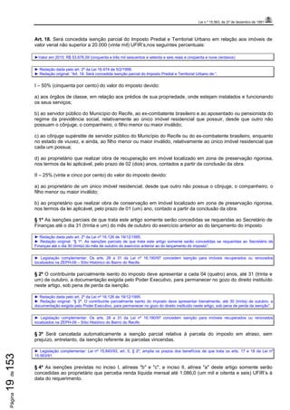 Lei n.º 15.563, de 27 de dezembro de 1991
Página19de153
Art. 18. Será concedida isenção parcial do Imposto Predial e Territorial Urbano em relação aos imóveis de
valor venal não superior a 20.000 (vinte mil) UFIR’s,nos seguintes percentuais:
►Valor em 2015: R$ 53.676,59 (cinquenta e três mil seiscentos e setenta e seis reais e cinqüenta e nove centavos)
► Redação dada pelo art. 2º da Lei 16.474 de 5/2/1999.
► Redação original: “Art. 18. Será concedida isenção parcial do Imposto Predial e Territorial Urbano de:”.
I – 50% (cinquenta por cento) do valor do imposto devido:
a) aos órgãos de classe, em relação aos prédios de sua propriedade, onde estejam instalados e funcionando
os seus serviços;
b) ao servidor público do Município do Recife, ao ex-combatente brasileiro e ao aposentado ou pensionista do
regime da previdência social, relativamente ao único imóvel residencial que possuir, desde que outro não
possuam o cônjuge, o companheiro, o filho menor ou maior inválido;
c) ao cônjuge supérstite de servidor público do Município do Recife ou do ex-combatente brasileiro, enquanto
no estado de viuvez, e ainda, ao filho menor ou maior inválido, relativamente ao único imóvel residencial que
cada um possua;
d) ao proprietário que realizar obra de recuperação em imóvel localizado em zona de preservação rigorosa,
nos termos da lei aplicável, pelo prazo de 02 (dois) anos, contados a partir da conclusão da obra.
II – 25% (vinte e cinco por cento) do valor do imposto devido:
a) ao proprietário de um único imóvel residencial, desde que outro não possua o cônjuge, o companheiro, o
filho menor ou maior inválido;
b) ao proprietário que realizar obra de conservação em imóvel localizado em zona de preservação rigorosa,
nos termos da lei aplicável, pelo prazo de 01 (um) ano, contado a partir da conclusão da obra.
§ 1º As isenções parciais de que trata este artigo somente serão concedidas se requeridas ao Secretário de
Finanças até o dia 31 (trinta e um) do mês de outubro do exercício anterior ao do lançamento do imposto.
► Redação dada pelo art. 2º da Lei nº 16.126 de 19/12/1995.
► Redação original: “§ 1º. As isenções parciais de que trata este artigo somente serão concedidas se requeridas ao Secretário de
Finanças até o dia 30 (trinta) do mês de outubro do exercício anterior ao do lançamento do imposto”.
► Legislação complementar: Os arts. 28 a 31 da Lei nº 16.190/97 concedem isenção para imóveis recuperados ou renovados
localizados na ZEPH-09 – Sítio Histórico do Bairro do Recife.
§ 2º O contribuinte parcialmente isento do imposto deve apresentar a cada 04 (quatro) anos, até 31 (trinta e
um) de outubro, a documentação exigida pelo Poder Executivo, para permanecer no gozo do direito instituído
neste artigo, sob pena de perda da isenção.
► Redação dada pelo art. 2º da Lei nº 16.126 de 19/12/1995.
► Redação original: “§ 2º. O contribuinte parcialmente isento do imposto deve apresentar bienalmente, até 30 (trinta) de outubro, a
documentação exigida pelo Poder Executivo, para permanecer no gozo do direito instituído neste artigo, sob pena de perda da isenção”.
► Legislação complementar: Os arts. 28 a 31 da Lei nº 16.190/97 concedem isenção para imóveis recuperados ou renovados
localizados na ZEPH-09 – Sítio Histórico do Bairro do Recife.
§ 3º Será cancelada automaticamente a isenção parcial relativa à parcela do imposto em atraso, sem
prejuízo, entretanto, da isenção referente às parcelas vincendas.
► Legislação complementar: Lei nº 15.840/93, art. 5, § 2º, amplia os prazos dos benefícios de que trata os arts. 17 e 18 da Lei nº
15.563/91.
§ 4º As isenções previstas no inciso I, alíneas "b" e "c", e inciso II, alínea "a" deste artigo somente serão
concedidas ao proprietário que perceba renda líquida mensal até 1.086,0 (um mil e oitenta e seis) UFIR’s à
data do requerimento.
 