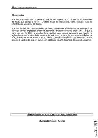 Lei n.º 15.563, de 27 de dezembro de 1991
Página2de153
Observações
1. A Unidade Financeira do Recife – UFR, foi extinta pela Lei nº 16.108, de 27 de outubro
de 1995, que adotou a UFIR - Unidade Fiscal de Referência, como unidade fiscal de
referência do Município do Recife.
2. A Lei 16.607, de 7 de dezembro de 2000, determinou a conversão em reais (R$) de
todos os valores expressos em UFIR mediante a multiplicação pelo fator 1,0641, e que, a
partir do ano de 2001, a atualização monetária dos valores expressos em moeda na
legislação municipal seria feita anualmente com base na variação acumulada do Índice de
Preços ao Consumidor Amplo – IPCA, medido pelo IBGE no período de novembro do ano
anterior a outubro do ano em curso, com aplicação a partir de janeiro do ano subsequente.
Texto atualizado até a Lei nº 18.128, de 1º de abril de 2015
Atualização: Unidade Jurídica
 