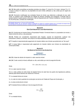 Lei n.º 15.563, de 27 de dezembro de 1991
Página20de153
Art. 19. Não serão concedidas as isenções previstas nos artigos 17, inciso III e 18, inciso I, alíneas "b" e "c",
e inciso II, alínea "a", desta Lei, ao proprietário de outro imóvel, edificado ou não, ainda que em regime de
condomínio.
Art. 20. Ocorrendo modificação nas condições físicas do imóvel, que determine a alteração do seu valor
venal, ou qualquer outra modificação em relação às demais condições que ensejaram a isenção total ou
parcial, deverá o sujeito passivo comunicar o fato ao Departamento de Tributos Imobiliários, no prazo máximo
de 30 (trinta) dias, contados da modificação.
► Redação dada pelo art. 2º da Lei 16.474 de 5/2/1999.
► Redação original: “Art. 20. Ocorrendo qualquer modificação em relação às condições exigidas para a concessão da isenção total ou
parcial, deverá o contribuinte comunicar, no prazo de 30 dias, a ocorrência que motivar a perda da isenção”.
SEÇÃO III
DOS CONTRIBUINTES E DOS RESPONSÁVEIS
Art. 21. Contribuinte do Imposto Sobre a Propriedade Predial e Territorial Urbana é o proprietário do imóvel, o
titular do domínio útil ou o seu possuidor.
Art. 22. Poderá ser considerado responsável pelo imposto, quando do lançamento, qualquer dos
possuidores, diretos ou indiretos, sem prejuízo da responsabilidade solidária dos demais possuidores.
§ 1º O espólio é responsável pelo pagamento do imposto relativo aos imóveis que pertenciam ao "de cujus".
§ 2º A massa falida é responsável pelo pagamento do imposto relativo aos imóveis de propriedade do
comerciante falido.
SEÇÃO IV
DA BASE DE CÁLCULO E DAS ALÍQUOTAS
SUBSEÇÃO I
DA BASE DE CÁLCULO
Art. 23. A base de cálculo do imposto é o valor venal do imóvel.
Art. 24. O valor venal do imóvel, edificado ou não, será obtido por meio da seguinte fórmula:
VV = ሺV0	x	TFሻ + ሺVu	x	Acሻ
Onde:
VV: é o valor venal do imóvel;
V0: é o valor unitário do metro linear de testada fictícia de cada face de quadra dos logradouros públicos,
definido pela Planta Genérica de Valores de Terrenos;
TF: é a testada fictícia do imóvel;
Vu: é o valor do metro quadrado de construção nos termos da Tabela de Preços de Construção, e
Ac: é a área construída do imóvel.
§ 1º A testada fictícia é obtida por meio da seguinte fórmula:
TF =
2ST
S + TP
	
Onde:
TF: é a testada fictícia;
 
