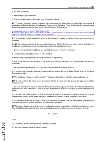 Lei n.º 15.563, de 27 de dezembro de 1991
Página21de153
S: é a área do terreno;
T: a testada principal do terreno;
P: Profundidade padrão do Município, igual a 30 (trinta) metros.
§ 2º O Poder Executivo deverá proceder, periodicamente, as alterações, as alterações necessárias à
atualização da Planta Genérica de Valores de Terrenos e da Tabela de Preço de Construção, vedadas essas
alterações, para um mesmo imóvel, a intervalos inferiores a 2 (dois) anos.
► Redação dada pelo art. 1º da Lei nº 16.357, de 30/12/1997.
► Redação original: “§ 2º. O Poder Executivo deverá proceder, a cada 2 (dois) anos, as alterações necessárias à atualização da Planta
Genérica de Valores de Terreno e da Tabela de Preço de Construção”.
§ 3º A avaliação judicial prevalecerá sobre a administrativa, quando a Fazenda Municipal intervenha no
processo.
Art. 25. Os valores unitários de terreno estabelecidos na Planta Genérica de valores serão definidos em
função dos seguintes elementos, considerados em conjunto ou separadamente:
I – preços correntes das transações e das ofertas praticadas no mercado imobiliário;
II – características da região em que se situa o imóvel:
a) da infra-estrutura dos serviços públicos existentes no logradouro;
b) dos pólos turísticos, econômicos, e de lazer que exerçam influência no funcionamento do mercado
imobiliário;
c) das características físicas de topografia, pedologia e acessibilidade dos terrenos;
III – a política de ocupação do espaço urbano definido através da Lei do Plano Diretor e da Lei do Uso e
Ocupação do Solo.
§ 1º Os códigos e valores do metro linear da TF (testada fictícia) são os definidos no anexo I desta Lei.
§ 2º O valor unitário de metro linear de testada fictícia de cada face de quadra do logradouro público
corresponderá:
I – no caso do imóvel de natureza territorial à face de quadra do logradouro relativo a frente indicada no título
de propriedade e na falta deste, à face de quadra do logradouro de maior valor para a qual o terreno tenha a
frente;
II – no caso de imóvel predial, à face de quadra do logradouro relativo à frente indicada no título de
propriedade e na falta deste, à face de quadra do logradouro relativo a frente principal da edificação;
III – tratando-se de terreno encravado, à face de quadra do logradouro que lhe dá acesso e na hipótese de
mais de um acesso, à face de quadra do logradouro de maior valor.
§ 3º No cálculo do valor venal do terreno, no qual exista mais de uma unidade imobiliária, será utilizado como
fator a fração ideal correspondente a cada subunidade autônoma, obtida por meio da seguinte fórmula:
Vti = Fi	x	V0
Onde:
Vti: é o valor do terreno correspondente a cada subunidade;
V0: é o valor do metro linear de testada fictícia;
 