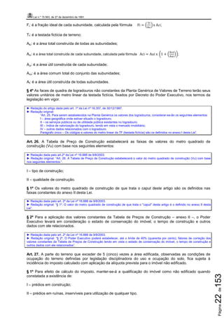 Lei n.º 15.563, de 27 de dezembro de 1991
Página22de153
Fi: é a fração ideal de cada subunidade, calculada pela fórmula Fi = ቀ
୘f
୅tc
ቁ x	Aci;
Tf: é a testada fictícia de terreno;
Atc: é a área total construída de todas as subunidades;
Aci: é a área total construída de cada subunidade, calculada pela fórmula Aci = Aui	x	 ൬1 + ቀ
୅ୡ୭
୅୳୲
ቁ൰;
Aui: é a área útil construída de cada subunidade;
Aco: é a área comum total do conjunto das subunidades;
At: é a área útil construída de todas subunidades.
§ 4º As faces de quadra de logradouros não constantes da Planta Genérica de Valores de Terreno terão seus
valores unitários de metro linear da testada fictícia, fixados por Decreto do Poder Executivo, nos termos da
legislação em vigor.
► Redação do artigo dada pelo art. 1º da Lei nº 16.357, de 30/12/1997.
► Redação original:
“Art. 25. Para serem estabelecidos na Planta Genérica os valores dos logradouros, considerar-se-ão os seguintes elementos:
I – área geográfica onde estiver situado o logradouro;
II – os serviços públicos ou de utilidade pública existentes no logradouro;
III – índice de valorização do logradouro, tendo em vista o mercado imobiliário;
IV – outros dados relacionados com o logradouro.
Parágrafo único – Os códigos e valores do metro linear da TF (testada fictícia) são os definidos no anexo I desta Lei”.
Art. 26. A Tabela de Preço de Construção estabelecerá as faixas de valores do metro quadrado de
construção (Vu) com base nos seguintes elementos:
► Redação dada pelo art.2º da Lei nº 16.888 de 9/8/2003.
► Redação original: “Art. 26. A Tabela de Preço de Construção estabelecerá o valor do metro quadrado de construção (Vu) com base
nos seguintes elementos:”.
I – tipo de construção;
II – qualidade de construção.
§ 1º Os valores do metro quadrado de construção de que trata o caput deste artigo são os definidos nas
faixas constantes do anexo II desta Lei.
► Redação dada pelo art. 2º da Lei nº 16.888 de 9/8/2003.
► Redação original: “§ 1º. O valor do metro quadrado de construção de que trata o "caput" deste artigo é o definido no anexo II desta
Lei”.
§ 2º Para a aplicação dos valores constantes da Tabela de Preços de Construção – anexo II –, o Poder
Executivo levará em consideração o estado de conservação do imóvel, o tempo de construção e outros
dados com ele relacionados.
► Redação dada pelo art. 2º da Lei nº 16.888 de 9/8/2003.
► Redação original: “§ 2º. O Poder Executivo poderá estabelecer, até o limite de 40% (quarenta por cento), fatores de correção dos
valores constantes da Tabela de Preços de Construção tendo em vista o estado de conservação do imóvel, o tempo de construção e
outros dados com ele relacionados”.
Art. 27. A parte do terreno que exceder de 5 (cinco) vezes a área edificada, observadas as condições de
ocupação do terreno definidas por legislação disciplinadora do uso e ocupação do solo, fica sujeita à
incidência do imposto calculado com aplicação da alíquota prevista para o imóvel não edificado.
§ 1º Para efeito de cálculo do imposto, manter-se-á a qualificação do imóvel como não edificado quando
constatada a existência de:
I – prédios em construção;
II – prédios em ruínas, inservíveis para utilização de qualquer tipo.
 