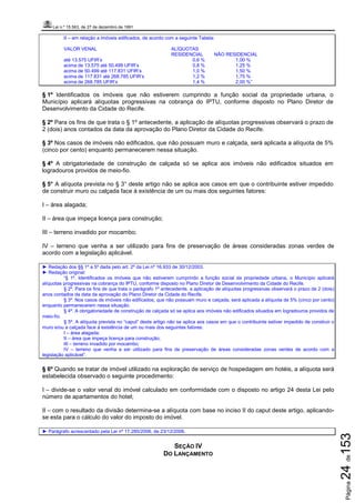 Lei n.º 15.563, de 27 de dezembro de 1991
Página24de153
II – em relação a imóveis edificados, de acordo com a seguinte Tabela:
VALOR VENAL ALÍQUOTAS
RESIDENCIAL NÃO RESIDENCIAL
até 13.575 UFIR’s 0,6 % 1,00 %
acima de 13.575 até 50.499 UFIR’s 0,8 % 1,25 %
acima de 50.499 até 117.831 UFIR’s 1,0 % 1,50 %
acima de 117.831 até 268.785 UFIR’s 1,2 % 1,75 %
acima de 268.785 UFIR’s 1,4 % 2,00 %”
§ 1º Identificados os imóveis que não estiverem cumprindo a função social da propriedade urbana, o
Município aplicará alíquotas progressivas na cobrança do IPTU, conforme disposto no Plano Diretor de
Desenvolvimento da Cidade do Recife.
§ 2º Para os fins de que trata o § 1º antecedente, a aplicação de alíquotas progressivas observará o prazo de
2 (dois) anos contados da data da aprovação do Plano Diretor da Cidade do Recife.
§ 3º Nos casos de imóveis não edificados, que não possuam muro e calçada, será aplicada a alíquota de 5%
(cinco por cento) enquanto permanecerem nessa situação.
§ 4º A obrigatoriedade de construção de calçada só se aplica aos imóveis não edificados situados em
logradouros providos de meio-fio.
§ 5° A alíquota prevista no § 3° deste artigo não se aplica aos casos em que o contribuinte estiver impedido
de construir muro ou calçada face à existência de um ou mais dos seguintes fatores:
I – área alagada;
II – área que impeça licença para construção;
III – terreno invadido por mocambo;
IV – terreno que venha a ser utilizado para fins de preservação de áreas consideradas zonas verdes de
acordo com a legislação aplicável.
► Redação dos §§ 1º a 5º dada pelo art. 2º da Lei nº 16.933 de 30/12/2003.
► Redação original:
“§ 1º. Identificados os imóveis que não estiverem cumprindo a função social da propriedade urbana, o Município aplicará
alíquotas progressivas na cobrança do IPTU, conforme disposto no Plano Diretor de Desenvolvimento da Cidade do Recife.
§ 2º. Para os fins de que trata o parágrafo 1º antecedente, a aplicação de alíquotas progressivas observará o prazo de 2 (dois)
anos contados da data da aprovação do Plano Diretor da Cidade do Recife.
§ 3º. Nos casos de imóveis não edificados, que não possuam muro e calçada, será aplicada a alíquota de 5% (cinco por cento)
enquanto permanecerem nessa situação.
§ 4º. A obrigatoriedade de construção de calçada só se aplica aos imóveis não edificados situados em logradouros providos de
meio-fio.
§ 5º. A alíquota prevista no “caput” deste artigo não se aplica aos casos em que o contribuinte estiver impedido de construir o
muro e/ou a calçada face à existência de um ou mais dos seguintes fatores:
I – área alagada;
II – área que impeça licença para construção;
III – terreno invadido por mocambo;
IV – terreno que venha a ser utilizado para fins de preservação de áreas consideradas zonas verdes de acordo com a
legislação aplicável”.
§ 6º Quando se tratar de imóvel utilizado na exploração de serviço de hospedagem em hotéis, a alíquota será
estabelecida observado o seguinte procedimento:
I – divide-se o valor venal do imóvel calculado em conformidade com o disposto no artigo 24 desta Lei pelo
número de apartamentos do hotel;
II – com o resultado da divisão determina-se a alíquota com base no inciso II do caput deste artigo, aplicando-
se esta para o cálculo do valor do imposto do imóvel.
► Parágrafo acrescentado pela Lei nº 17.285/2006, de 23/12/2006.
SEÇÃO IV
DO LANÇAMENTO
 