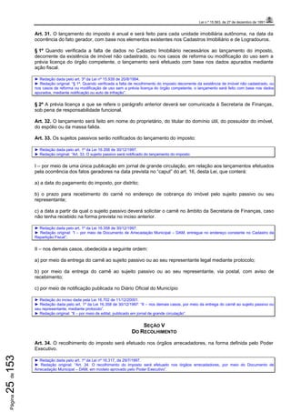 Lei n.º 15.563, de 27 de dezembro de 1991
Página25de153
Art. 31. O lançamento do imposto é anual e será feito para cada unidade imobiliária autônoma, na data da
ocorrência do fato gerador, com base nos elementos existentes nos Cadastros Imobiliário e de Logradouros.
§ 1º Quando verificada a falta de dados no Cadastro Imobiliário necessários ao lançamento do imposto,
decorrente da existência de imóvel não cadastrado, ou nos casos de reforma ou modificação do uso sem a
prévia licença do órgão competente, o lançamento será efetuado com base nos dados apurados mediante
ação fiscal.
► Redação dada pelo art. 3º da Lei nº 15.939 de 20/8/1994.
► Redação original: “§ 1º. Quando verificada a falta de recolhimento do imposto decorrente da existência de imóvel não cadastrado, ou
nos casos de reforma ou modificação de uso sem a prévia licença do órgão competente, o lançamento será feito com base nos dados
apurados, mediante notificação ou auto de infração”.
§ 2º A prévia licença a que se refere o parágrafo anterior deverá ser comunicada à Secretaria de Finanças,
sob pena de responsabilidade funcional.
Art. 32. O lançamento será feito em nome do proprietário, do titular do domínio útil, do possuidor do imóvel,
do espólio ou da massa falida.
Art. 33. Os sujeitos passivos serão notificados do lançamento do imposto:
► Redação dada pelo art. 1º da Lei 16.358 de 30/12/1997.
► Redação original: “Art. 33. O sujeito passivo será notificado do lançamento do imposto:
I – por meio de uma única publicação em jornal de grande circulação, em relação aos lançamentos efetuados
pela ocorrência dos fatos geradores na data prevista no “caput” do art. 16, desta Lei, que conterá:
a) a data do pagamento do imposto, por distrito;
b) o prazo para recebimento do carnê no endereço de cobrança do imóvel pelo sujeito passivo ou seu
representante;
c) a data a partir da qual o sujeito passivo deverá solicitar o carnê no âmbito da Secretaria de Finanças, caso
não tenha recebido na forma prevista no inciso anterior.
► Redação dada pelo art. 1º da Lei 16.358 de 30/12/1997.
► Redação original: “I – por meio de Documento de Arrecadação Municipal – DAM, entregue no endereço constante no Cadastro da
Repartição Fiscal”;
II – nos demais casos, obedecida a seguinte ordem:
a) por meio da entrega do carnê ao sujeito passivo ou ao seu representante legal mediante protocolo;
b) por meio da entrega do carnê ao sujeito passivo ou ao seu representante, via postal, com aviso de
recebimento;
c) por meio de notificação publicada no Diário Oficial do Município
► Redação do inciso dada pela Lei 16.702 de 11/12/20001.
► Redação dada pelo art. 1º da Lei 16.358 de 30/12/1997: “II – nos demais casos, por meio da entrega do carnê ao sujeito passivo ou
seu representante, mediante protocolo”.
► Redação original: “II – por meio de edital, publicado em jornal de grande circulação”.
SEÇÃO V
DO RECOLHIMENTO
Art. 34. O recolhimento do imposto será efetuado nos órgãos arrecadadores, na forma definida pelo Poder
Executivo.
► Redação dada pelo art. 1º da Lei nº 16.317, de 29/7/1997.
► Redação original: “Art. 34. O recolhimento do imposto será efetuado nos órgãos arrecadadores, por meio do Documento de
Arrecadação Municipal – DAM, em modelo aprovado pelo Poder Executivo”.
 