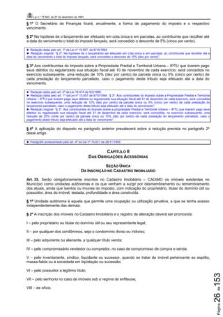 Lei n.º 15.563, de 27 de dezembro de 1991
Página26de153
§ 1º O Secretário de Finanças fixará, anualmente, a forma de pagamento do imposto e o respectivo
vencimento.
§ 2º Na hipótese de o lançamento ser efetuado em cota única e em parcelas, ao contribuinte que recolher até
a data do vencimento o total do imposto lançado, será concedido o desconto de 5% (cinco por cento).
► Redação dada pelo art. 1º da Lei nº 15.957, de 8/10/1994.
► Redação original: “§ 2º. Na hipótese de o lançamento ser efetuado em cota única e em parcelas, ao contribuinte que recolher até a
data do vencimento o total do imposto lançado, será concedido o desconto de 10% (dez por cento)”.
§ 3º Aos contribuintes do Imposto sobre a Propriedade Predial e Territorial Urbana – IPTU que tiverem pago
seus débitos ou regularizado sua situação fiscal até 10 de novembro de cada exercício, será concedida no
exercício subsequente, uma redução de 10% (dez por cento) da parcela única ou 5% (cinco por cento) de
cada prestação do lançamento parcelado, caso o pagamento deste tributo seja efetuado até a data do
vencimento.
► Redação dada pelo art. 2º da Lei 16.474 de 5/2/1999.
► Redação dada pelo art. 1º da Lei nº 15.957 de 8/10/1994: “§ 3º. Aos contribuintes do Imposto sobre a Propriedade Predial e Territorial
Urbana – IPTU que tiverem pago seus débitos ou regularizado sua situação fiscal até 31 de dezembro de cada exercício, será concedida
no exercício subsequente, uma redução de 10% (dez por cento) da parcela única ou 5% (cinco por cento) de cada prestação do
lançamento parcelado, caso o pagamento deste tributo seja efetuado até a data do vencimento”.
► Redação original: “§ 3º. Aos contribuintes do Imposto sobre a propriedade Predial e Territorial Urbana – IPTU que tiverem pago seus
débitos ou regularizado sua situação fiscal até 31 de dezembro de cada exercício, será concedida, no exercício subsequente, uma
redução de 20% (vinte por cento) da parcela única ou 10% (dez por cento) de cada prestação do lançamento parcelado, caso o
pagamento deste tributo seja efetuado até a data do vencimento”.
§ 4º A aplicação do disposto no parágrafo anterior prevalecerá sobre a redução prevista no parágrafo 2º
deste artigo.
► Parágrafo acrescentado pelo art. 4º da Lei nº 15.821 de 26/11/1993.
CAPÍTULO II
DAS OBRIGAÇÕES ACESSÓRIAS
SEÇÃO ÚNICA
DA INSCRIÇÃO NO CADASTRO IMOBILIÁRIO
Art. 35. Serão obrigatoriamente inscritos no Cadastro Imobiliário – CADIMO os imóveis existentes no
Município como unidades autônomas e os que venham a surgir por desmembramento ou remembramento
dos atuais, ainda que isentos ou imunes do imposto, com indicação do proprietário, titular do domínio útil ou
possuidor, área do imóvel, testada, profundidade e área construída.
§ 1º Unidade autônoma é aquela que permite uma ocupação ou utilização privativa, a que se tenha acesso
independentemente das demais.
§ 2º A inscrição dos imóveis no Cadastro Imobiliário e o registro de alteração deverá ser promovida:
I – pelo proprietário ou titular do domínio útil ou seu representante legal;
II – por qualquer dos condôminos, seja o condomínio diviso ou indiviso;
III – pelo adquirente ou alienante, a qualquer título venda;
IV – pelo compromissário vendedor ou comprador, no caso de compromisso de compra e venda;
V – pelo inventariante, síndico, liquidante ou sucessor, quando se tratar de imóvel pertencente ao espólio,
massa falida ou à sociedade em liqüidação ou sucessão;
VI – pelo possuidor a legítimo título;
VII – pelo senhorio no caso de imóveis sob o regime de enfiteuse;
VIII – de ofício.
 