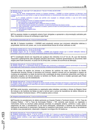 Lei n.º 15.563, de 27 de dezembro de 1991
Página27de153
► Redação do art. 35, caput, §§ 1º e 2º, dada pelo art. 1º da Lei nº 16.352, de 30/12/1997.
► Redação original:
“Art. 35. Serão obrigatoriamente inscritos no Cadastro Imobiliário – CADIMO os imóveis existentes no Município como
unidades autônomas e os que venham a surgir por desmembramento ou remembramento dos atuais, ainda que isentos ou imunes do
imposto.
§ 1º. Unidade autônoma é aquela que permite uma ocupação ou utilização privativa, a que se tenha acesso
independentemente das demais.
§ 2º. A inscrição dos imóveis no Cadastro Imobiliário será promovida:
I – pelo proprietário ou seu representante legal;
II – por qualquer dos condôminos, seja o condomínio diviso ou indiviso;
III – pelo compromissário vendedor ou comprador, no caso de compromisso de compra e venda;
IV – pelo inventariante, síndico, liquidante ou sucessor, quando se tratar de imóvel pertencente ao espólio, massa falida ou à
sociedade em liquidação ou sucessão;
V – pelo possuidor a legítimo título;
VI – de ofício”.
§ 3º As pessoas citadas no parágrafo anterior ficam obrigadas a apresentar a documentação solicitada pelo
fisco, importando a recusa em embaraço à ação fiscal.
► Parágrafo acrescentado pelo art. 1º da Lei 16.474 de 5/2/1999.
Art. 36. O Cadastro Imobiliário – CADIMO será atualizado sempre que ocorrerem alterações relativas à
propriedade, domínio útil, posse, uso, ou às características físicas do imóvel, edificado ou não.
► Redação repetida pelo art. 1º da Lei 16.352 de 30/12/1997.
► Redação repetida pela Lei nº 16.132 de 23/12/1995.
► Redação original: “Art. 36. O Cadastro Imobiliário – CADIMO será atualizado sempre que o correrem alterações relativas à
propriedade, domínio útil, posse, uso, ou às características físicas do imóvel, edificado ou não”.
§ 1º A atualização deverá ser requerida por qualquer dos indicados no § 2º do art. 35, que não fazendo
respondem solidariamente pela obrigação tributária decorrente, mediante apresentação do documento hábil
exigido pelo Poder Executivo, no prazo de 30 (trinta) dias, contados da ocorrência da alteração.
► Redação dada pelo art. 1º da Lei 16.352 de 30/12/1997.
► Redação original: “§ 1º. A atualização deverá ser requerida pelo contribuinte ou interessado mediante apresentação do documento
hábil exigido pelo Poder Executivo, no prazo de 30 (trinta) dias, contados da ocorrência da alteração”.
§ 2º Os oficiais de registro de imóveis e os titulares de cartórios de notas da Comarca do Recife,
mensalmente deverão remeter à Secretaria de Finanças, relatório mensal com as operações e registro de
mudança de proprietário ou titular de domínio útil e averbação de área construída, preenchido com todos os
elementos exigidos, de imóveis situados no território do Recife, conforme o modelo aprovado pelo Poder
Executivo e no prazo por ele estabelecido.
► Redação dada pelo art. 1º da Lei 16.352 de 30/12/1997.
► Redação original: “§ 2º. Os oficiais de registro de imóveis deverão remeter à Secretaria de Finanças o requerimento de mudança de
proprietário ou titular de domínio útil, preenchido com todos os elementos exigidos, conforme o modelo aprovado pelo Poder Executivo e
no prazo por ele estabelecido”.
§ 3º Não serão lavrados, autenticados ou registrados pelos tabeliães, escrivães e oficiais de Registro Geral
de Imóveis e de Cartórios de Notas os atos e termos sem a prova da inexistência de débito referente ao
Imposto Predial e Territorial Urbano – IPTU incidente sobre o imóvel.
► Parágrafo acrescentado pelo art. 1º da Lei 16.474 de 5/2/1999.
§ 4º Quando do parcelamento do débito pertinente ao Imposto Predial e Territorial Urbano – IPTU, Taxa de
Limpeza Pública – TLP e Taxa de Iluminação Pública – TIP, somente será lavrado ou registrado o
instrumento, termo ou escritura pelas pessoas previstas no parágrafo anterior, conforme o caso, após o
pagamento de todo o parcelamento ou de forma antecipada, ressalvada a hipótese de reconhecimento
expresso do adquirente ou cessionário, declarado no respectivo instrumento, termo ou escritura, da existência
do débito e seu parcelamento, observado o disposto nos artigos 49 e 50 desta Lei.
► Redação dada pelo art. 1º da Lei 16.553 de 27/1/2000.
► Parágrafo acrescentado pelo art. 1º da Lei 16.474 de 5/2/1999: “§ 4º. Quando do parcelamento de débito pertinente ao Imposto
Predial e Territorial Urbano - IPTU, somente será lavrado ou registrado o instrumento, termo ou escritura pelas pessoas previstas no
parágrafo anterior, conforme o caso, após o pagamento de todo o parcelamento nos seus respectivos vencimentos ou de forma
antecipada."
 