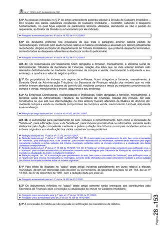 Lei n.º 15.563, de 27 de dezembro de 1991
Página28de153
§ 5º As pessoas indicadas no § 2º do artigo antecedente poderão solicitar à Divisão de Cadastro Imobiliário –
DCI revisão dos dados cadastrais constantes do Cadastro Imobiliário – CADIMO, cabendo o despacho
fundamentado, no qual fique explícito os parâmetros técnicos utilizados, atendendo ou não o pedido do
requerente, ao Diretor da Divisão ou a funcionário por ele indicado.
► Parágrafo acrescentado pelo art. 4º da Lei 16.702 de 11/12/20001
§ 6º Do despacho proferido nos processos de que trata o parágrafo anterior caberá pedido de
reconsideração, instruído com laudo técnico relativo à matéria constatada e assinado por técnico oficialmente
reconhecido, dirigido ao Diretor do Departamento de Tributos Imobiliários, que proferirá despacho terminativo,
correndo todas as despesas referentes ao laudo por conta do peticionário.
► Parágrafo acrescentado pelo art. 4º da Lei 16.702 de 11/12/20001
Art. 37. Os responsáveis por loteamento ficam obrigados a fornecer, mensalmente, à Diretoria Geral de
Administração Tributária da Secretaria de Finanças, relação dos lotes que no mês anterior tenham sido
alienados definitivamente ou mediante compromisso de compra e venda, mencionando o adquirente e seu
endereço, a quadra e o valor do negócio jurídico.
§ 1º Os proprietários de imóveis sob regime de enfiteuse, ficam obrigados a fornecer, mensalmente, à
Diretoria Geral de Administração Tributária, da Secretaria de Finanças relação dos imóveis que no mês
anterior tiveram alterados os titulares do domínio útil, mediante compra e venda ou mediante compromisso de
compra e venda, mencionando o imóvel, adquirente e seu endereço.
§ 2º As Empresas Construtoras, Incorporadoras e Imobiliárias, ficam obrigadas a fornecer, mensalmente, à
Diretoria Geral de Administração Tributária, da Secretaria de Finanças, relação dos imóveis, por elas
construídos ou que sob sua intermediação, no mês anterior tiveram alterados os titulares do domínio útil,
mediante compra e venda ou mediante compromisso de compra e venda, mencionando o imóvel, adquirente
e seu endereço.
► Redação do artigo dada pelo art. 1º da Lei nº 16.352, de 30/12/1997.
Art. 38. A autorização para parcelamento do solo, inclusive o remembramento, bem como a concessão de
"habite-se", para edificação nova, e de "aceite-se", para imóveis reconstruídos ou reformados, somente serão
efetivados pelo órgão competente mediante a prévia quitação dos tributos municipais incidentes sobre os
imóveis originários e a atualização dos dados cadastrais correspondentes.
► Redação dada pelo art. 1º da Lei nº 17.372, de 10/11/2007.
► Redação dada pelo art. 1º da Lei nº 16.352, de 30/12/1997: “Art. 38. A autorização para parcelamento do solo, bem como a concessão
de "habite-se", para edificação nova, e de "aceite-se", para imóveis reconstruídos ou reformados, somente serão efetivados pelo órgão
competente mediante a prévia quitação dos tributos municipais incidentes sobre os imóveis originários e a atualização dos dados
cadastrais correspondentes”.
► Redação dada pelo art. 2º da Lei nº 16.126 de 19/12/95: “Art. 38. O “habite-se” emitido pelo órgão competente para edificação nova, e
o “aceite-se” para imóveis reconstruídos ou reformados somente serão entregues pela Secretaria de Finanças ao contribuinte após a
inscrição ou atualização do prédio no Cadastro Imobiliário”.
► Redação original: “Art. 38. A autorização para parcelamento do solo, bem como a concessão de "habite-se", para edificação nova, e
de "aceite-se", para imóveis reconstruídos ou reformados, somente serão efetivados pelo órgão competente mediante a prévia quitação
dos tributos municipais incidentes sobre os imóveis originários”.
§ 1º Para efeito do disposto no “caput” deste artigo, havendo parcelamento em curso relativo a tributos
municipais, devem ser oferecidas pelo devedor ou por terceiros, as garantias previstas no art. 164, da Lei nº
15.563, de 27 de dezembro de 1991, com a redação dada por esta Lei.
► Parágrafo acrescentado pelo art. 2º da Lei 16.553 de 27/1/2000.
§ 2º Os documentos referidos no "caput" deste artigo somente serão entregues aos contribuintes pela
Secretaria de Finanças após a inscrição ou atualização do imóvel no Cadastro Imobiliário.
► Parágrafo único renumerado para § 2º pelo art. 2º da Lei 16.553 de 27/1/2000.
► Parágrafo único acrescentado pelo art. 2º da Lei 16.126 de 19/12/1995.
§ 3º A concessão do habite-se não equivale à certificação da inexistência de débitos.
 