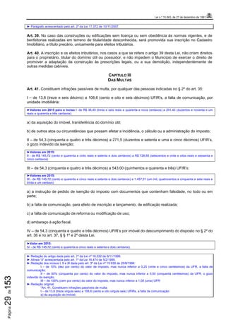 Lei n.º 15.563, de 27 de dezembro de 1991
Página29de153
► Parágrafo acrescentado pelo art. 2º da Lei 17.372 de 10/11/2007.
Art. 39. No caso das construções ou edificações sem licença ou sem obediência às normas vigentes, e de
benfeitorias realizadas em terreno de titularidade desconhecida, será promovida sua inscrição no Cadastro
Imobiliário, a título precário, unicamente para efeitos tributários.
Art. 40. A inscrição e os efeitos tributários, nos casos a que se refere o artigo 39 desta Lei, não criam direitos
para o proprietário, titular do domínio útil ou possuidor, e não impedem o Município de exercer o direito de
promover a adaptação da construção às prescrições legais, ou a sua demolição, independentemente de
outras medidas cabíveis.
CAPÍTULO III
DAS MULTAS
Art. 41. Constituem infrações passíveis de multa, por qualquer das pessoas indicadas no § 2º do art. 35:
I – de 13,6 (treze e seis décimo) a 108,6 (cento e oito e seis décimos) UFIR’s, a falta de comunicação, por
unidade imobiliária:
►Valores em 2015 para o inciso I: de R$ 36,49 (trinta e seis reais e quarenta e nova centavos) a 291,43 (duzentos e noventa e um
reais e quarenta e três centavos)
a) da aquisição do imóvel, transferência do domínio útil;
b) de outros atos ou circunstâncias que possam afetar a incidência, o cálculo ou a administração do imposto;
II – de 54,3 (cinquenta e quatro e três décimos) a 271,5 (duzentos e setenta e uma e cinco décimos) UFIR’s,
o gozo indevido da isenção;
►Valores em 2015:
II - de R$ 145,72 (cento e quarenta e cinto reais e setenta e dois centavos) a R$ 728,65 (setecentos e vinte e oitos reais e sessenta e
cinco centavos)
III – de 54,3 (cinquenta e quatro e três décimos) a 543,00 (quinhentos e quarenta e três) UFIR’s:
►Valores em 2015:
III - de R$ 145,72 (cento e quarenta e cinco reais e setenta e dois centavos) a 1.457,31 (um mil, quatrocentos e cinquenta e sete reais e
trinta e um centavo)
a) a instrução de pedido de isenção do imposto com documentos que contenham falsidade, no todo ou em
parte;
b) a falta de comunicação, para efeito de inscrição e lançamento, de edificação realizada;
c) a falta de comunicação de reforma ou modificação de uso;
d) embaraço à ação fiscal.
IV – de 54,3 (cinquenta e quatro e três décimos) UFIR’s por imóvel do descumprimento do disposto no § 2º do
art. 36 e no art. 37, § § 1º e 2º desta Lei.
►Valor em 2015:
IV - de R$ 145,72 (cento e quarenta e cinco reais e setenta e dois centavos).
► Redação do artigo dada pelo art. 1º da Lei nº 16.532 de 6/11/1999.
► Alínea “d” acrescentada pelo art. 1º da Lei 16.474 de 5/2/1999.
► Redação dos incisos I, II e III dada pelo art. 3º da Lei nº 15.939 de 20/8/1994:
I – de 10% (dez por cento) do valor de imposto, mas nunca inferior a 0,25 (vinte e cinco centésimos) da UFR, a falta de
comunicação;
II – de 50% (cinquenta por cento) do valor do imposto, mas nunca inferior a 0,50 (cinquenta centésimos) da UFR, o gozo
indevido da isenção;
III – de 100% (cem por cento) do valor do imposto, mas nunca inferior a 1,00 (uma) UFR:
► Redação original:
“Art. 41. Constituem infrações passíveis de multa:
I – de 13,6 (treze vírgula seis) a 108,6 (cento e oito vírgula seis) UFIRs, a falta de comunicação:
a) da aquisição do imóvel;
 