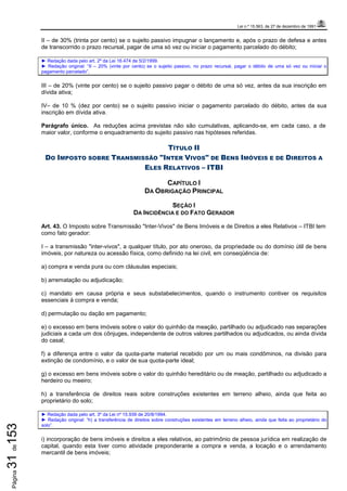 Lei n.º 15.563, de 27 de dezembro de 1991
Página31de153
II – de 30% (trinta por cento) se o sujeito passivo impugnar o lançamento e, após o prazo de defesa e antes
de transcorrido o prazo recursal, pagar de uma só vez ou iniciar o pagamento parcelado do débito;
► Redação dada pelo art. 2º da Lei 16.474 de 5/2/1999.
► Redação original: “II – 20% (vinte por cento) se o sujeito passivo, no prazo recursal, pagar o débito de uma só vez ou iniciar o
pagamento parcelado”.
III – de 20% (vinte por cento) se o sujeito passivo pagar o débito de uma só vez, antes da sua inscrição em
dívida ativa;
IV– de 10 % (dez por cento) se o sujeito passivo iniciar o pagamento parcelado do débito, antes da sua
inscrição em dívida ativa.
Parágrafo único. As reduções acima previstas não são cumulativas, aplicando-se, em cada caso, a de
maior valor, conforme o enquadramento do sujeito passivo nas hipóteses referidas.
TÍTULO II
DO IMPOSTO SOBRE TRANSMISSÃO "INTER VIVOS" DE BENS IMÓVEIS E DE DIREITOS A
ELES RELATIVOS – ITBI
CAPÍTULO I
DA OBRIGAÇÃO PRINCIPAL
SEÇÃO I
DA INCIDÊNCIA E DO FATO GERADOR
Art. 43. O Imposto sobre Transmissão "Inter-Vivos" de Bens Imóveis e de Direitos a eles Relativos – ITBI tem
como fato gerador:
I – a transmissão "inter-vivos", a qualquer título, por ato oneroso, da propriedade ou do domínio útil de bens
imóveis, por natureza ou acessão física, como definido na lei civil, em conseqüência de:
a) compra e venda pura ou com cláusulas especiais;
b) arrematação ou adjudicação;
c) mandato em causa própria e seus substabelecimentos, quando o instrumento contiver os requisitos
essenciais à compra e venda;
d) permutação ou dação em pagamento;
e) o excesso em bens imóveis sobre o valor do quinhão da meação, partilhado ou adjudicado nas separações
judiciais a cada um dos cônjuges, independente de outros valores partilhados ou adjudicados, ou ainda dívida
do casal;
f) a diferença entre o valor da quota-parte material recebido por um ou mais condôminos, na divisão para
extinção de condomínio, e o valor de sua quota-parte ideal;
g) o excesso em bens imóveis sobre o valor do quinhão hereditário ou de meação, partilhado ou adjudicado a
herdeiro ou meeiro;
h) a transferência de direitos reais sobre construções existentes em terreno alheio, ainda que feita ao
proprietário do solo;
► Redação dada pelo art. 3º da Lei nº 15.939 de 20/8/1994.
► Redação original: “h) a transferência de direitos sobre construções existentes em terreno alheio, ainda que feita ao proprietário do
solo”.
i) incorporação de bens imóveis e direitos a eles relativos, ao patrimônio de pessoa jurídica em realização de
capital, quando esta tiver como atividade preponderante a compra e venda, a locação e o arrendamento
mercantil de bens imóveis;
 
