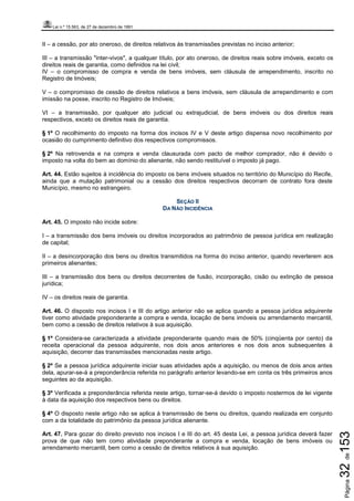 Lei n.º 15.563, de 27 de dezembro de 1991
Página32de153
II – a cessão, por ato oneroso, de direitos relativos às transmissões previstas no inciso anterior;
III – a transmissão "inter-vivos", a qualquer título, por ato oneroso, de direitos reais sobre imóveis, exceto os
direitos reais de garantia, como definidos na lei civil;
IV – o compromisso de compra e venda de bens imóveis, sem cláusula de arrependimento, inscrito no
Registro de Imóveis;
V – o compromisso de cessão de direitos relativos a bens imóveis, sem cláusula de arrependimento e com
imissão na posse, inscrito no Registro de Imóveis;
VI – a transmissão, por qualquer ato judicial ou extrajudicial, de bens imóveis ou dos direitos reais
respectivos, exceto os direitos reais de garantia.
§ 1º O recolhimento do imposto na forma dos incisos IV e V deste artigo dispensa novo recolhimento por
ocasião do cumprimento definitivo dos respectivos compromissos.
§ 2º Na retrovenda e na compra e venda clausurada com pacto de melhor comprador, não é devido o
imposto na volta do bem ao domínio do alienante, não sendo restituível o imposto já pago.
Art. 44. Estão sujeitos à incidência do imposto os bens imóveis situados no território do Município do Recife,
ainda que a mutação patrimonial ou a cessão dos direitos respectivos decorram de contrato fora deste
Município, mesmo no estrangeiro.
SEÇÃO II
DA NÃO INCIDÊNCIA
Art. 45. O imposto não incide sobre:
I – a transmissão dos bens imóveis ou direitos incorporados ao patrimônio de pessoa jurídica em realização
de capital;
II – a desincorporação dos bens ou direitos transmitidos na forma do inciso anterior, quando reverterem aos
primeiros alienantes;
III – a transmissão dos bens ou direitos decorrentes de fusão, incorporação, cisão ou extinção de pessoa
jurídica;
IV – os direitos reais de garantia.
Art. 46. O disposto nos incisos I e III do artigo anterior não se aplica quando a pessoa jurídica adquirente
tiver como atividade preponderante a compra e venda, locação de bens imóveis ou arrendamento mercantil,
bem como a cessão de direitos relativos à sua aquisição.
§ 1º Considera-se caracterizada a atividade preponderante quando mais de 50% (cinqüenta por cento) da
receita operacional da pessoa adquirente, nos dois anos anteriores e nos dois anos subsequentes à
aquisição, decorrer das transmissões mencionadas neste artigo.
§ 2º Se a pessoa jurídica adquirente iniciar suas atividades após a aquisição, ou menos de dois anos antes
dela, apurar-se-á a preponderância referida no parágrafo anterior levando-se em conta os três primeiros anos
seguintes ao da aquisição.
§ 3º Verificada a preponderância referida neste artigo, tornar-se-á devido o imposto nostermos de lei vigente
à data da aquisição dos respectivos bens ou direitos.
§ 4º O disposto neste artigo não se aplica à transmissão de bens ou direitos, quando realizada em conjunto
com a da totalidade do patrimônio da pessoa jurídica alienante.
Art. 47. Para gozar do direito previsto nos incisos I e III do art. 45 desta Lei, a pessoa jurídica deverá fazer
prova de que não tem como atividade preponderante a compra e venda, locação de bens imóveis ou
arrendamento mercantil, bem como a cessão de direitos relativos à sua aquisição.
 