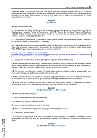 Lei n.º 15.563, de 27 de dezembro de 1991
Página33de153
Parágrafo único. A prova de que trata este artigo será feita mediante apresentação dos documentos
referentes aos atos constitutivos, devidamente atualizados, dos dois últimos balanços e de declaração da
diretoria em que sejam discriminados, de acordo com sua fonte, os valores correspondentes à receita
operacional da sociedade.
SEÇÃO III
DA ISENÇÃO
Art. 48. São isentos do ITBI:
I – a aquisição de imóvel componente de conjuntos habitacionais populares financiados por meio da
Companhia de Habitação Popular de Pernambuco – COHAB-PE ou do Serviço Social Agamenon Magalhães
– SSAM, a título definitivo ou de promessa de compra e venda, com ou sem cláusula de arrependimento,
durante o prazo de amortização das parcelas;
II – a aquisição de terrenos que se destinem à construção de unidade habitacional popular pela Companhia
de Habitação Popular de Pernambuco – COHAB-PE;
III - a aquisição de bem imóvel para residência própria cujo valor venal, definido nos termos da legislação em
vigor, não ultrapasse o valor máximo de aquisição das unidades previsto no Programa Minha Casa, Minha
Vida - PMCMV, para as unidades destinadas às famílias na faixa 1;
►Redação dada pela Lei 17.904 de 25 de setembro de 2013
► Redação original: III- a aquisição de bem imóvel para residência própria cujo valor venal, definido nos termos da legislação em vigor,
não ultrapasse 8.145,0 (oito mil cento e quarenta e cinco) UFIR’s
IV – a aquisição de bem imóvel para residência própria, por ex-combatente brasileiro.
§ 1º As isenções previstas neste artigo somente serão concedidas ao adquirente que perceba renda mensal
até 05 (cinco) salários mínimos, relativamente ao único imóvel que possuir, desde que outro não possua o
cônjuge, o filho menor ou maior inválido, ainda que em regime de condomínio.
§ 2º As isenções previstas nos incisos I e II deste artigo serão concedidas mediante apresentação, pelo
interessado, de documentação comprobatória do financiamento.
§ 3º As isenções previstas nos incisos III e IV deste artigo somente serão concedidas mediante declaração
do requerente, sob as penas da lei, de que o imóvel por ele adquirido se destina à sua residência.
§ 4º Para fazer jus à isenção de que trata o inciso IV deste artigo, deverá o interessado apresentar
requerimento instruído com documento comprobatório da sua condição de ex-combatente.
SEÇÃO IV
DOS CONTRIBUINTES E DOS RESPONSÁVEIS
Art. 49. O contribuinte do imposto é:
I – o adquirente dos bens ou direitos transmitidos;
II – o cedente, no caso de cessão de direitos;
III – cada um dos permutantes, no caso de permuta.
Art. 50. São solidariamente responsáveis pelo pagamento do imposto devido:
I – os alienantes e cessionários;
II – os oficiais dos Cartórios de Registro de Imóveis e seus substitutos, os tabeliães, escrivães e demais
serventuários de ofício, nos atos em que intervierem ou pelas omissões que praticarem em razão do seu
ofício.
SEÇÃO V
DA BASE DE CÁLCULO E DAS ALÍQUOTAS
 