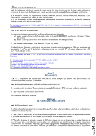Lei n.º 15.563, de 27 de dezembro de 1991
Página34de153
Art. 51. A base de cálculo do imposto é o valor venal dos bens imóveis ou dos direitos a eles relativos no
momento da ocorrência do fato gerador, e será apurada mediante avaliação fiscal aceita pelo contribuinte.
§ 1º A base de cálculo, nas hipóteses de usufruto, enfiteuse, servidão, rendas constituídas, habitação e uso,
será de 50% (cinquenta por cento) do valor venal do bem.
§ 2º Em se tratando de bem imóvel localizado parcialmente no território do Município do Recife, a base de
cálculo incidirá sobre a área nele situada.
► Legislação complementar: Lei nº 16.290 de 29/1/1997, arts. 27 e 33, em relação a imóveis localizados na ZEPH-09 – Sítio Histórico do
Bairro do Recife.
Art. 52. As alíquotas do imposto são:
I - nas transmissões compreendidas no Sistema Financeiro de Habitação:
a) sobre o valor efetivamente financiado, até o limite de R$ 500.000,00 (quinhentos mil reais): 1% (um
por cento);
b) sobre o valor que exceder o limite da alínea antecedente: 3% (três por cento);
II - nas demais transmissões a título oneroso: 3% (três por cento).
Parágrafo único. Optando o contribuinte por promover o recolhimento antecipado do ITBI, nas condições dos
parágrafos 1º a 4º do art. 55 desta Lei, a alíquota prevista nos incisos I, "b", e II, deste artigo será de 1,8%
(um vírgula oito por cento).
►Valores em 2015 para o Art. 52, I, a – R$ 564.074,28 (quinhentos e sessenta e quatro mil e setenta e quatro reais e vinto e oito
centavos)
►Redação do artigo 52 alterada pela Lei nº 17.904, de 25 de setembro de 2013.
►Redação original:
I – nas transmissões compreendidas no Sistema Financeiro de Habitação:
a) sobre o valor efetivamente financiado: 1% (um por cento);
b) sobre o valor restante: 2% (dois por cento)
II – nas demais transmissões a título oneroso: 2% (dois por cento).
SEÇÃO VI
DO LANÇAMENTO
Art. 53. O lançamento do imposto será efetuado de ofício, sempre que ocorrer uma das hipóteses de
incidência previstas no artigo 43 desta Lei.
Art. 54. O sujeito passivo será notificado do lançamento do imposto:
I – pessoalmente, através do Documento de Arrecadação Municipal – DAM entregue mediante protocolo;
II – por via postal, com aviso de recebimento;
III – mediante publicação de edital.
SEÇÃO VII
DO PAGAMENTO E RECOLHIMENTO
Art. 55. O imposto será pago:
I - até a data da lavratura do instrumento público que formalizar a transmissão da propriedade ou dos demais
direitos reais sobre imóveis;
II - até a data da transcrição, no ofício de imóveis competente, do instrumento particular legalmente habilitado
a promover a transmissão da propriedade ou dos demais direitos reais sobre imóveis.
§1º Para fim de gozar de alíquota reduzida de 1,8% (um vírgula oito por cento) prevista no parágrafo único do
art. 52 desta Lei, o contribuinte poderá optar, em substituição ao recolhimento do imposto nos prazos
estabelecidos nos incisos I e II do caput, por realizar o pagamento antecipado do ITBI, em até 30 (trinta) dias
da data da assinatura do instrumento particular que formalizar o compromisso da transmissão da propriedade
 