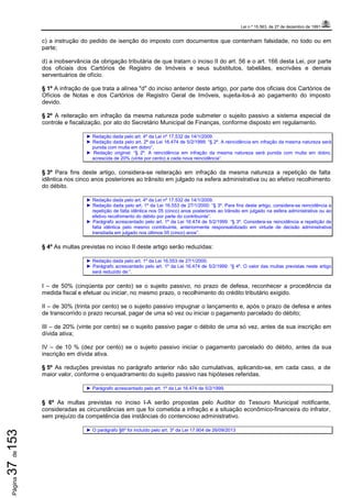 Lei n.º 15.563, de 27 de dezembro de 1991
Página37de153
c) a instrução do pedido de isenção do imposto com documentos que contenham falsidade, no todo ou em
parte;
d) a inobservância da obrigação tributária de que tratam o inciso II do art. 56 e o art. 166 desta Lei, por parte
dos oficiais dos Cartórios de Registro de Imóveis e seus substitutos, tabeliães, escrivães e demais
serventuários de ofício.
§ 1º A infração de que trata a alínea "d" do inciso anterior deste artigo, por parte dos oficiais dos Cartórios de
Ofícios de Notas e dos Cartórios de Registro Geral de Imóveis, sujeita-los-á ao pagamento do imposto
devido.
§ 2º A reiteração em infração da mesma natureza pode submeter o sujeito passivo a sistema especial de
controle e fiscalização, por ato do Secretário Municipal de Finanças, conforme disposto em regulamento.
► Redação dada pelo art. 4º da Lei nº 17.532 de 14/1/2009.
► Redação dada pelo art. 2º da Lei 16.474 de 5/2/1999: “§ 2º. A reincidência em infração da mesma natureza será
punida com multa em dobro”.
► Redação original: “§ 2º. A reincidência em infração da mesma natureza será punida com multa em dobro,
acrescida de 20% (vinte por cento) a cada nova reincidência”.
§ 3º Para fins deste artigo, considera-se reiteração em infração da mesma natureza a repetição de falta
idêntica nos cinco anos posteriores ao trânsito em julgado na esfera administrativa ou ao efetivo recolhimento
do débito.
► Redação dada pelo art. 4º da Lei nº 17.532 de 14/1/2009.
► Redação dada pelo art. 1º da Lei 16.553 de 27/1/2000: “§ 3º. Para fins deste artigo, considera-se reincidência a
repetição de falta idêntica nos 05 (cinco) anos posteriores ao trânsito em julgado na esfera administrativa ou ao
efetivo recolhimento do débito por parte do contribuinte”.
► Parágrafo acrescentado pelo art. 1º da Lei 16.474 de 5/2/1999: “§ 3º. Considera-se reincidência a repetição de
falta idêntica pelo mesmo contribuinte, anteriormente responsabilizado em virtude de decisão administrativa
transitada em julgado nos últimos 05 (cinco) anos”.
§ 4º As multas previstas no inciso II deste artigo serão reduzidas:
► Redação dada pelo art. 1º da Lei 16.553 de 27/1/2000.
► Parágrafo acrescentado pelo art. 1º da Lei 16.474 de 5/2/1999: “§ 4º. O valor das multas previstas neste artigo
será reduzido de:”.
I – de 50% (cinqüenta por cento) se o sujeito passivo, no prazo de defesa, reconhecer a procedência da
medida fiscal e efetuar ou iniciar, no mesmo prazo, o recolhimento do crédito tributário exigido.
II – de 30% (trinta por cento) se o sujeito passivo impugnar o lançamento e, após o prazo de defesa e antes
de transcorrido o prazo recursal, pagar de uma só vez ou iniciar o pagamento parcelado do débito;
III – de 20% (vinte por cento) se o sujeito passivo pagar o débito de uma só vez, antes da sua inscrição em
dívida ativa;
IV – de 10 % (dez por cento) se o sujeito passivo iniciar o pagamento parcelado do débito, antes da sua
inscrição em dívida ativa.
§ 5º As reduções previstas no parágrafo anterior não são cumulativas, aplicando-se, em cada caso, a de
maior valor, conforme o enquadramento do sujeito passivo nas hipóteses referidas.
► Parágrafo acrescentado pelo art. 1º da Lei 16.474 de 5/2/1999.
§ 6º As multas previstas no inciso I-A serão propostas pelo Auditor do Tesouro Municipal notificante,
consideradas as circunstâncias em que foi cometida a infração e a situação econômico-financeira do infrator,
sem prejuízo da competência das instâncias do contencioso administrativo.
► O parágrafo §6º foi incluído pelo art. 3º da Lei 17.904 de 26/09/2013
 