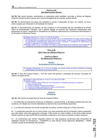 Lei n.º 15.563, de 27 de dezembro de 1991
Página38de153
CAPÍTULO IV
DAS DISPOSIÇÕES GERAIS
Art. 59. Não serão lavrados, autenticados ou registrados pelos tabeliães, escrivães e oficiais de Registro
Geral de Imóveis os atos e termos sem a prova do pagamento do imposto, quando devido.
Art. 60. Os serventuários da justiça são obrigados a manter à disposição do fisco, em cartório, os livros,
autos e papéis que interessem à arrecadação do imposto.
Art. 61. O reconhecimento da isenção, da não incidência e da imunidade são de competência do Diretor
Geral de Administração Tributária, que a poderá delegar ao Gerente das Gerências responsáveis pelo
lançamento do tributo, ressalvada a competência da Gerência Operacional do Contencioso Administrativo e
do Conselho de Recursos Fiscais.
► Redação dada pelo art. 1º da Lei nº 17.539 de 16/1/2009.
► Redação dada pelo art. 2º da Lei 16.474 de 5/2/1999: “Art. 61. O reconhecimento da isenção, da não incidência e
da imunidade são de competência do Diretor Geral de Administração Tributária, que a poderá delegar ao Diretor
do Departamento responsável pelo lançamento do tributo, ressalvada a competência do Departamento de
Instrução e Julgamento e do Conselho de Recursos Fiscais”.
► Redação original: “Art. 61. A concessão da isenção e o reconhecimento da não incidência e da imunidade são de
competência do Secretário de Finanças, que a poderá delegar ao Diretor Geral de Administração Tributária”.
TÍTULO III
DAS TAXA DE LIMPEZA PÚBLICA
CAPÍTULO ÚNICO
DA OBRIGAÇÃO PRINCIPAL
SEÇÃO I
DA INCIDÊNCIA E DO FATO GERADOR
► Legislação complementar: Lei nº 17.410, de 2/1/2008, que concede isenção de tributos imobiliários e mercantis
às agremiações carnavalescas do Município do Recife.
Art. 62. A Taxa de Limpeza Pública – TLP tem como fato gerador a prestação de serviços municipais de
coleta e remoção de lixo.
► Redação do artigo dada pelo art. 2º da Lei nº 16.126 de 19/12/1995.
► Redação original:
“Art. 62. A Taxa de Limpeza Pública tem como fato gerador a prestação dos serviços municipais de:
I – coleta e remoção de lixo;
II – varrição e capinação de logradouros públicos;
III – limpeza de córregos, galerias pluviais, bueiros e bocas-de-lobo;
IV – colocação de recipientes coletores de lixo”.
SEÇÃO II
DA ISENÇÃO
Art. 63. São isentos do pagamento da Taxa de Limpeza Pública:
I – as instituições de assistência social que se dediquem, exclusivamente, a atividades assistenciais sem fins
lucrativos, em relação aos imóveis destinados ao exercício de suas atividades essenciais;
II – o contribuinte possuidor de imóvel considerado mocambo, conforme dispuser o Poder Executivo;
III – o contribuinte possuidor de um único imóvel, com área construída até 50 (cinqüenta) metros quadrados,
que nele resida, outro não possuindo o cônjuge, o filho menor ou maior inválido, e não tenha renda mensal
familiar superior ao valor de R$ 365,44 (trezentos e sessenta e cinco reais e quarenta e quatro centavos)
IV – os contribuintes que tenham adquirido imóveis em vilas populares construídas pela Companhia de
Habitação Popular de Pernambuco – COHAB-PE ou pelo Serviço Social Agamenon Magalhães – SSAM,
durante o prazo de amortização das parcelas.
 