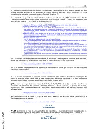 Lei n.º 15.563, de 27 de dezembro de 1991
Página39de153
V – os imóveis de propriedade de terceiros utilizados pela Administração Pública direta e indireta, que não
explore atividade econômica, do Município do Recife mediante locação, cessão, comodato ou outra
modalidade de ocupação, observado o parágrafo quarto do artigo 17.
VI – o imóvel que goza de imunidade tributária na forma prevista no artigo 150, inciso VI, alínea "b" da
Constituição Federal, bem como aquele enquadrado no que dispõe o artigo 17, inciso VII, desta Lei, com
redação dada pela Lei 17.145, de 08 de dezembro de 2005.
► Valores em 2015 para o inciso III do art.63: R$ 620,02 (seiscentos e vinte reais e dois centavos).
► Redação do artigo dada pela Lei nº 17.284 de 23/12/2006.
► Inciso V acrescentado pelo art. 1º da Lei nº 17.145 de 08/12/2005: “V - os imóveis de propriedade de terceiros
que estejam na posse da Administração Pública direta, autárquica e fundacional do Município do Recife, em
virtude de locação, cessão, comodato ou outra modalidade de ocupação, aplicando-se o disposto no parágrafo
quarto do artigo 17”.
► Redação do inciso I dada pelo art. 1º da Lei 16.553 de 27/1/2000: “I – as instituições de assistência social que se
dediquem, exclusivamente, a atividades assistenciais sem fins lucrativos, em relação aos imóveis destinados ao
exercício de suas atividades essenciais”.
► Redação original do artigo:
“Art. 63. São isentos do pagamento da Taxa de Limpeza Pública:
I – as sociedades beneficentes que se dediquem, exclusivamente, a atividades assistenciais sem fins lucrativos,
em relação aos imóveis destinados ao exercício de suas atividades essenciais;
II – o contribuinte possuidor de imóvel considerado mocambo, conforme dispuser o Poder Executivo;
III – o contribuinte possuidor de um único imóvel, com área construída até 50 (cinqüenta) metros quadrados, que
nele resida, outro não possuindo o cônjuge, o filho menor ou maior inválido, e não tenha renda mensal familiar
superior ao valor de 217,2 (duzentos e dezessete vírgula dois) UFIR’s;
IV – os contribuintes que tenham adquirido imóveis em vilas populares construídas pela Companhia de Habitação
Popular de Pernambuco – COHAB-PE ou pelo Serviço Social Agamenon Magalhães – SSAM, durante o prazo de
amortização das parcelas.
Parágrafo único – As isenções de que trata este artigo estão sujeitas ao prévio reconhecimento pelo Secretário
de Finanças”.
VII – os imóveis de propriedade das associações de moradores, associações de bairros e clube de mães,
desde que utilizados com exclusividade como sede da Instituição e para os fins estatutários.
► Inciso acrescentado pela Lei nº 17.290 de 6/1/2007.
VIII – os imóveis de propriedade das agremiações carnavalescas desde que utilizado com exclusividade
como sede da agremiação.
► Inciso acrescentado pela Lei nº 17.290 de 6/1/2007.
IX – os imóveis residenciais de terceiros cedidos parcialmente para utilização de sede de associações de
bairro e clube de mães, desde que a área utilizada seja separada fisicamente e a área residencial
remanescente obedeça aos critérios estabelecidos no inciso III deste artigo
§ 1º As isenções de que tratam os incisos I, II, III, IV, V, VI, VII, VIII e IX serão concedidas de ofício ou
requeridas ao Secretário de Finanças, conforme dispuser o Poder Executivo, e, quando for o caso,
outorgadas a partir do momento em que a situação do contribuinte já atendia aos requisitos previstos nos
referidos incisos.
► Parágrafo acrescentado pela Lei nº 17.290 de 6/1/2007.
§ 2º A isenção a que se refere o inciso IX será anual, podendo ser renovada desde que solicitada e
comprovada a condição prevista.
► Parágrafo acrescentado pela Lei nº 17.290 de 6/1/2007.
SEÇÃO III
DO CONTRIBUINTE
Art. 64. Contribuinte da Taxa de Limpeza Pública é o proprietário, o titular do domínio útil ou o possuidor do
imóvel situado em logradouro em que haja pelo menos um dos serviços previstos no artigo 62 desta Lei.
SEÇÃO IV
DA BASE DE CÁLCULO
 