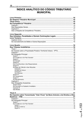 Lei n.º 15.563, de 27 de dezembro de 1991
Página4de153
ÍNDICE ANALÍTICO DO CÓDIGO TRIBUTÁRIO
MUNICIPAL
Livro Primeiro ..............................................................................................................10
Do Sistema Tributário Municipal................................................................................10
Título Único..................................................................................................................10
Da Competência Tributária.........................................................................................10
Capítulo I.............................................................................................................................. 10
Das Disposições Gerais........................................................................................................ 10
Capítulo II............................................................................................................................. 11
Das Limitações da Competência Tributária........................................................................... 11
Livro Segundo .............................................................................................................13
Das Infrações, Penalidades e Demais Cominações Legais.....................................13
Livro Terceiro...............................................................................................................15
Capítulo Único...................................................................................................................... 15
Do Cancelamento de Débito e Outras Disposições .............................................................. 15
Livro Quarto.................................................................................................................16
Dos Tributos Imobiliários ...........................................................................................16
Título I .................................................................................................................................. 16
Do Imposto sobre a Propriedade Predial e Territorial Urbana – IPTU................................... 16
Capítulo I.............................................................................................................................. 16
Da Obrigação Principal......................................................................................................... 16
Seção I ............................................................................................................................................... 16
Da Incidência e do Fato Gerador....................................................................................................... 16
Seção II .............................................................................................................................................. 16
Da Isenção ......................................................................................................................................... 16
Seção III ............................................................................................................................................. 20
Dos Contribuintes e dos Responsáveis ............................................................................................. 20
Seção IV............................................................................................................................................. 20
Da Base de Cálculo e das Alíquotas.................................................................................................. 20
Subseção I..................................................................................................................................................... 20
Da Base de Cálculo ....................................................................................................................................... 20
Subseção II.................................................................................................................................................... 23
Das Alíquotas................................................................................................................................................. 23
Seção IV............................................................................................................................................. 24
Do Lançamento.................................................................................................................................. 24
Seção V.............................................................................................................................................. 25
Do Recolhimento................................................................................................................................ 25
Capítulo II............................................................................................................................. 26
Das Obrigações Acessórias.................................................................................................. 26
Seção Única ....................................................................................................................................... 26
Da Inscrição no Cadastro Imobiliário ................................................................................................. 26
Capítulo III .......................................................................................................................................... 29
Das Multas ......................................................................................................................................... 29
Título II..........................................................................................................................31
Do Imposto sobre Transmissão "Inter Vivos" de Bens Imóveis e de Direitos a Eles
Relativos – ITBI............................................................................................................31
Capítulo I.............................................................................................................................. 31
Da Obrigação Principal......................................................................................................... 31
Seção I ............................................................................................................................................... 31
Da Incidência e do Fato Gerador....................................................................................................... 31
Seção II.......................................................................................................................................................... 32
Da Não Incidência.......................................................................................................................................... 32
Seção III......................................................................................................................................................... 33
 