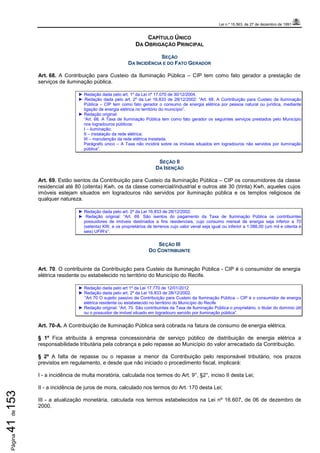 Lei n.º 15.563, de 27 de dezembro de 1991
Página41de153
CAPÍTULO ÚNICO
DA OBRIGAÇÃO PRINCIPAL
SEÇÃO
DA INCIDÊNCIA E DO FATO GERADOR
Art. 68. A Contribuição para Custeio da Iluminação Pública – CIP tem como fato gerador a prestação de
serviços de iluminação pública.
► Redação dada pelo art. 1º da Lei nº 17.070 de 30/12/2004.
► Redação dada pelo art. 2º da Lei 16.833 de 28/12/2002: “Art. 68. A Contribuição para Custeio da Iluminação
Pública – CIP tem como fato gerador o consumo de energia elétrica por pessoa natural ou jurídica, mediante
ligação de energia elétrica no território do município”.
► Redação original:
“Art. 68. A Taxa de Iluminação Pública tem como fato gerador os seguintes serviços prestados pelo Município
nos logradouros públicos:
I – iluminação;
II – instalação da rede elétrica;
III – manutenção da rede elétrica instalada.
Parágrafo único – A Taxa não incidirá sobre os imóveis situados em logradouros não servidos por iluminação
pública”.
SEÇÃO II
DA ISENÇÃO
Art. 69. Estão isentos da Contribuição para Custeio da Iluminação Pública – CIP os consumidores da classe
residencial até 80 (oitenta) Kwh, os da classe comercial/industrial e outros até 30 (trinta) Kwh, aqueles cujos
imóveis estejam situados em logradouros não servidos por iluminação pública e os templos religiosos de
qualquer natureza.
► Redação dada pelo art. 2º da Lei 16.833 de 28/12/2002.
► Redação original: “Art. 69. São isentos do pagamento da Taxa de Iluminação Pública os contribuintes
possuidores de imóveis destinados a fins residenciais, cujo consumo mensal de energia seja inferior a 70
(setenta) KW, e os proprietários de terrenos cujo valor venal seja igual ou inferior a 1.086,00 (um mil e oitenta e
seis) UFIR’s”.
SEÇÃO III
DO CONTRIBUINTE
Art. 70. O contribuinte da Contribuição para Custeio da Iluminação Pública - CIP é o consumidor de energia
elétrica residente ou estabelecido no território do Município do Recife.
► Redação dada pelo art 1º da Lei 17.770 de 12/01/2012
► Redação dada pelo art. 2º da Lei 16.833 de 28/12/2002.
“Art 70 O sujeito passivo da Contribuição para Custeio da Iluminação Pública – CIP é o consumidor de energia
elétrica residente ou estabelecido no território do Município do Recife
► Redação original: “Art. 70. São contribuintes da Taxa de Iluminação Pública o proprietário, o titular do domínio útil
ou o possuidor de imóvel situado em logradouro servido por iluminação pública”.
Art. 70-A. A Contribuição de Iluminação Pública será cobrada na fatura de consumo de energia elétrica.
§ 1º Fica atribuída à empresa concessionária de serviço público de distribuição de energia elétrica a
responsabilidade tributária pela cobrança e pelo repasse ao Município do valor arrecadado da Contribuição.
§ 2º A falta de repasse ou o repasse a menor da Contribuição pelo responsável tributário, nos prazos
previstos em regulamento, e desde que não iniciado o procedimento fiscal, implicará:
I - a incidência de multa moratória, calculada nos termos do Art. 9°, §2°, inciso II desta Lei;
II - a incidência de juros de mora, calculado nos termos do Art. 170 desta Lei;
III - a atualização monetária, calculada nos termos estabelecidos na Lei nº 16.607, de 06 de dezembro de
2000.
 