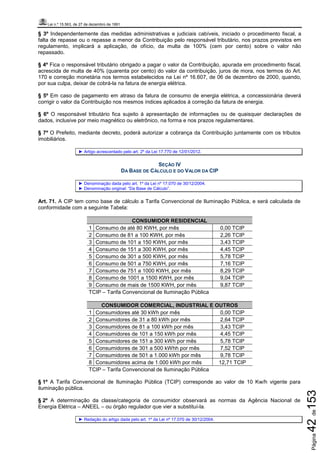 Lei n.º 15.563, de 27 de dezembro de 1991
Página42de153
§ 3º Independentemente das medidas administrativas e judiciais cabíveis, iniciado o procedimento fiscal, a
falta de repasse ou o repasse a menor da Contribuição pelo responsável tributário, nos prazos previstos em
regulamento, implicará a aplicação, de ofício, da multa de 100% (cem por cento) sobre o valor não
repassado.
§ 4º Fica o responsável tributário obrigado a pagar o valor da Contribuição, apurada em procedimento fiscal,
acrescida de multa de 40% (quarenta por cento) do valor da contribuição, juros de mora, nos termos do Art.
170 e correção monetária nos termos estabelecidos na Lei nº 16.607, de 06 de dezembro de 2000, quando,
por sua culpa, deixar de cobrá-la na fatura de energia elétrica.
§ 5º Em caso de pagamento em atraso da fatura de consumo de energia elétrica, a concessionária deverá
corrigir o valor da Contribuição nos mesmos índices aplicados à correção da fatura de energia.
§ 6º O responsável tributário fica sujeito à apresentação de informações ou de quaisquer declarações de
dados, inclusive por meio magnético ou eletrônico, na forma e nos prazos regulamentares.
§ 7º O Prefeito, mediante decreto, poderá autorizar a cobrança da Contribuição juntamente com os tributos
imobiliários.
► Artigo acrescentado pelo art. 2º da Lei 17.770 de 12/01/2012.
SEÇÃO IV
DA BASE DE CÁLCULO E DO VALOR DA CIP
► Denominação dada pelo art. 1º da Lei nº 17.070 de 30/12/2004.
► Denominação original: “Da Base de Cálculo”.
Art. 71. A CIP tem como base de cálculo a Tarifa Convencional de Iluminação Pública, e será calculada de
conformidade com a seguinte Tabela:
CONSUMIDOR RESIDENCIAL
1 Consumo de até 80 KWH, por mês 0,00 TCIP
2 Consumo de 81 a 100 KWH, por mês 2,26 TCIP
3 Consumo de 101 a 150 KWH, por mês 3,43 TCIP
4 Consumo de 151 a 300 KWH, por mês 4,45 TCIP
5 Consumo de 301 a 500 KWH, por mês 5,78 TCIP
6 Consumo de 501 a 750 KWH, por mês 7,16 TCIP
7 Consumo de 751 a 1000 KWH, por mês 8,29 TCIP
8 Consumo de 1001 a 1500 KWH, por mês 9,04 TCIP
9 Consumo de mais de 1500 KWH, por mês 9,87 TCIP
TCIP – Tarifa Convencional de Iluminação Pública
CONSUMIDOR COMERCIAL, INDUSTRIAL E OUTROS
1 Consumidores até 30 kWh por mês 0,00 TCIP
2 Consumidores de 31 a 80 kWh por mês 2,64 TCIP
3 Consumidores de 81 a 100 kWh por mês 3,43 TCIP
4 Consumidores de 101 a 150 kWh por mês 4,45 TCIP
5 Consumidores de 151 a 300 kWh por mês 5,78 TCIP
6 Consumidores de 301 a 500 kWhh por mês 7,52 TCIP
7 Consumidores de 501 a 1.000 kWh por mês 9,78 TCIP
8 Consumidores acima de 1.000 kWh por mês 12,71 TCIP
TCIP – Tarifa Convencional de Iluminação Pública
§ 1º A Tarifa Convencional de Iluminação Pública (TCIP) corresponde ao valor de 10 Kw/h vigente para
iluminação pública.
§ 2º A determinação da classe/categoria de consumidor observará as normas da Agência Nacional de
Energia Elétrica – ANEEL – ou órgão regulador que vier a substituí-la.
► Redação do artigo dada pelo art. 1º da Lei nº 17.070 de 30/12/2004.
 