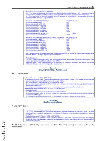 Lei n.º 15.563, de 27 de dezembro de 1991
Página43de153
► Redação dada pela lei 16.833 de 28/12/2002:
Art. 71. A base de cálculo da Contribuição para Custeio da Iluminação Pública – CIP é o consumo total de
energia elétrica, medido em kWh e constante na fatura emitida pela empresa concessionária distribuidora.
§ 1 º. Os valores da CIP são diferenciados conforme a classe de consumidores e a quantidade de consumo
medido em kWh, conforme a seguinte Tabela:
FAIXA DE CONSUMO RESIDENCIAL VALORES EM R$
Consumidores até 80 kWh 0,00
Consumidores de 81 a 100 kWh 3,00
Consumidores de 101 a 150 kWh 4,55
Consumidores de 151 a 300 kWh 5,91
Consumidores de 301 a 500 kWh 7,68
Consumidores de 501 a 750 kWh 9,50
Consumidores de 751 a 1.000 kWh 11,00
Consumidores de 1.001 a 1.500 kWh 12,00
Consumidores acima de 1.500 kWh 13,10
FAIXA DE CONSUMO COMERCIAL/INDUSTRIAL E OUTROS VALORES EM R$
Consumidores até 30 kWh 0,00
Consumidores de 31 a 80 kWh 3,50
Consumidores de 81 a 100 kWh 4,55
Consumidores de 101 a 150 kWh 5,91
Consumidores de 151 a 300 kWh 7,68
Consumidores de 301 a 500 kWh 9,99
Consumidores de 501 a 1.000 kWh 12,98
Consumidores acima de 1.000 kWh 16,88
§ 2 º. A determinação da classe/categoria de consumidor observará as normas da Agência Nacional de Energia
Elétrica – ANEEL – ou órgão regulador que vier a substituí-la.
► Redação original:
“Art. 71. A Taxa de Iluminação Pública será cobrada mensalmente, por unidade imobiliária, à razão de 5,4 (cinco
vírgula quatro) da Unidade Fiscal de Referência – UFIR.
Parágrafo único – Será concedida redução da taxa de 50% (cinqüenta por cento), em relação aos imóveis
edificados utilizados exclusivamente para fins residenciais”.
SEÇÃO V
DO LANÇAMENTO E DA ARRECADAÇÃO
Art. 72. REVOGADO
► Revogado pela Lei 17.770 de 12/01/2012
► Redação original:“Art. 72 A Contribuição para Custeio da Iluminação Pública – CIP poderá ser lançada para
pagamento juntamente com a fatura mensal de energia elétrica
§ 1º O lançamento e a arrecadação da CIP poderão ser feitos:
I - mensalmente, em razão de convênio firmado com a empresa concessionária do serviço de distribuição de
eletricidade no Município
II – nos prazos fixados para lançamento e a arrecadação do Imposto Predial e Territorial Urbano
► Redação do artigo dada pelo art. 2º da Lei 16.833 de 28/12/2002.
► Redação original:
“Art. 72. O lançamento e a arrecadação da taxa poderão ser feitos:
I – mensalmente, em razão de convênio firmado com a empresa concessionária do serviço de distribuição de
eletricidade no Município;
II – nos prazos fixados para o lançamento e a arrecadação do Imposto Predial e Territorial Urbano”.
SEÇÃO VI
DAS DISPOSIÇÕES GERAIS
Art. 73. REVOGADO
► Revogado pela Lei 17.770 de 12/01/2012
“Art 73 Fica o Poder Executivo autorizado a remunerar a empresa convenente de que trata o inciso I do artigo
antecedente em importância equivalente a, no máximo, 3% (três por cento) do valor arrecadado, em razão do
convênio.”
► Redação dada pelo art. 2º da Lei 16.833 de 28/12/2002.
► Redação original: “Art. 73. Fica o Poder Executivo autorizado a remunerar a empresa convenente de que trata o
inciso I do artigo antecedente em importância equivalente a, no máximo, 3% (três por cento) do valor arrecadado,
em razão do convênio”.
Art. 73-A. Servirá como título hábil para a inscrição em Dívida Ativa, 60 (sessenta) dias após a verificação da
inadimplência:
 