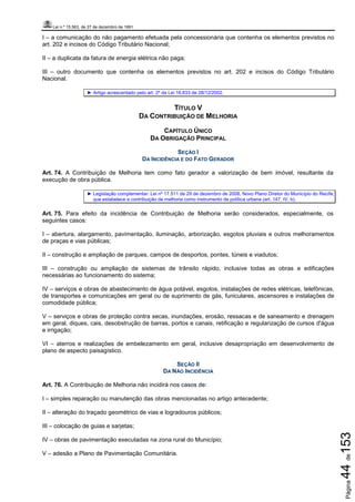 Lei n.º 15.563, de 27 de dezembro de 1991
Página44de153
I – a comunicação do não pagamento efetuada pela concessionária que contenha os elementos previstos no
art. 202 e incisos do Código Tributário Nacional;
II – a duplicata da fatura de energia elétrica não paga;
III – outro documento que contenha os elementos previstos no art. 202 e incisos do Código Tributário
Nacional.
► Artigo acrescentado pelo art. 2º da Lei 16.833 de 28/12/2002.
TÍTULO V
DA CONTRIBUIÇÃO DE MELHORIA
CAPÍTULO ÚNICO
DA OBRIGAÇÃO PRINCIPAL
SEÇÃO I
DA INCIDÊNCIA E DO FATO GERADOR
Art. 74. A Contribuição de Melhoria tem como fato gerador a valorização de bem imóvel, resultante da
execução de obra pública.
► Legislação complementar: Lei nº 17.511 de 29 de dezembro de 2008, Novo Plano Diretor do Município do Recife,
que estabelece a contribuição de melhoria como instrumento de política urbana (art. 147, IV, b).
Art. 75. Para efeito da incidência de Contribuição de Melhoria serão considerados, especialmente, os
seguintes casos:
I – abertura, alargamento, pavimentação, iluminação, arborização, esgotos pluviais e outros melhoramentos
de praças e vias públicas;
II – construção e ampliação de parques, campos de desportos, pontes, túneis e viadutos;
III – construção ou ampliação de sistemas de trânsito rápido, inclusive todas as obras e edificações
necessárias ao funcionamento do sistema;
IV – serviços e obras de abastecimento de água potável, esgotos, instalações de redes elétricas, telefônicas,
de transportes e comunicações em geral ou de suprimento de gás, funiculares, ascensores e instalações de
comodidade pública;
V – serviços e obras de proteção contra secas, inundações, erosão, ressacas e de saneamento e drenagem
em geral, diques, cais, desobstrução de barras, portos e canais, retificação e regularização de cursos d'água
e irrigação;
VI – aterros e realizações de embelezamento em geral, inclusive desapropriação em desenvolvimento de
plano de aspecto paisagístico.
SEÇÃO II
DA NÃO INCIDÊNCIA
Art. 76. A Contribuição de Melhoria não incidirá nos casos de:
I – simples reparação ou manutenção das obras mencionadas no artigo antecedente;
II – alteração do traçado geométrico de vias e logradouros públicos;
III – colocação de guias e sarjetas;
IV – obras de pavimentação executadas na zona rural do Município;
V – adesão a Plano de Pavimentação Comunitária.
 
