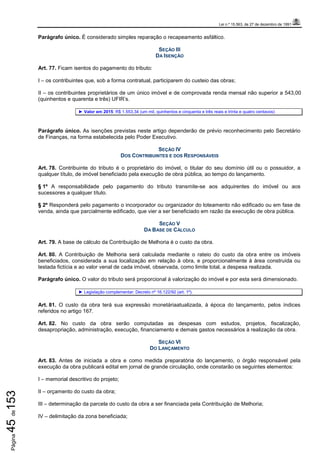 Lei n.º 15.563, de 27 de dezembro de 1991
Página45de153
Parágrafo único. É considerado simples reparação o recapeamento asfáltico.
SEÇÃO III
DA ISENÇÃO
Art. 77. Ficam isentos do pagamento do tributo:
I – os contribuintes que, sob a forma contratual, participarem do custeio das obras;
II – os contribuintes proprietários de um único imóvel e de comprovada renda mensal não superior a 543,00
(quinhentos e quarenta e três) UFIR’s.
► Valor em 2015: R$ 1.553,34 (um mil, quinhentos e cinquenta e três reais e trinta e quatro centavos)
Parágrafo único. As isenções previstas neste artigo dependerão de prévio reconhecimento pelo Secretário
de Finanças, na forma estabelecida pelo Poder Executivo.
SEÇÃO IV
DOS CONTRIBUINTES E DOS RESPONSÁVEIS
Art. 78. Contribuinte do tributo é o proprietário do imóvel, o titular do seu domínio útil ou o possuidor, a
qualquer título, de imóvel beneficiado pela execução de obra pública, ao tempo do lançamento.
§ 1º A responsabilidade pelo pagamento do tributo transmite-se aos adquirentes do imóvel ou aos
sucessores a qualquer título.
§ 2º Responderá pelo pagamento o incorporador ou organizador do loteamento não edificado ou em fase de
venda, ainda que parcialmente edificado, que vier a ser beneficiado em razão da execução de obra pública.
SEÇÃO V
DA BASE DE CÁLCULO
Art. 79. A base de cálculo da Contribuição de Melhoria é o custo da obra.
Art. 80. A Contribuição de Melhoria será calculada mediante o rateio do custo da obra entre os imóveis
beneficiados, considerada a sua localização em relação à obra, e proporcionalmente à área construída ou
testada fictícia e ao valor venal de cada imóvel, observada, como limite total, a despesa realizada.
Parágrafo único. O valor do tributo será proporcional à valorização do imóvel e por esta será dimensionado.
► Legislação complementar: Decreto nº 16.122/92 (art. 1º).
Art. 81. O custo da obra terá sua expressão monetáriaatualizada, à época do lançamento, pelos índices
referidos no artigo 167.
Art. 82. No custo da obra serão computadas as despesas com estudos, projetos, fiscalização,
desapropriação, administração, execução, financiamento e demais gastos necessários à realização da obra.
SEÇÃO VI
DO LANÇAMENTO
Art. 83. Antes de iniciada a obra e como medida preparatória do lançamento, o órgão responsável pela
execução da obra publicará edital em jornal de grande circulação, onde constarão os seguintes elementos:
I – memorial descritivo do projeto;
II – orçamento do custo da obra;
III – determinação da parcela do custo da obra a ser financiada pela Contribuição de Melhoria;
IV – delimitação da zona beneficiada;
 