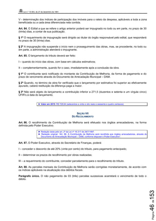 Lei n.º 15.563, de 27 de dezembro de 1991
Página46de153
V - determinação dos índices de participação dos imóveis para o rateio da despesa, aplicáveis a toda a zona
beneficiada ou a cada área diferenciada nela contida.
Art. 84. O Edital a que se refere o artigo anterior poderá ser impugnado no todo ou em parte, no prazo de 30
(trinta) dias, a contar de sua publicação.
§ 1º O requerimento de impugnação será dirigido ao titular do órgão responsável pelo edital, que responderá
no prazo de 30 (trinta) dias.
§ 2º A impugnação não suspende o início nem o prosseguimento das obras, mas, se procedente, no todo ou
em parte, a administração atenderá o impugnante.
Art. 85. O lançamento do tributo deverá ser feito:
I – quando do início das obras, com base em cálculos estimativos;
II – complementarmente, quando for o caso, imediatamente após a conclusão da obra.
§ 1º O contribuinte será notificado do montante da Contribuição de Melhoria, da forma de pagamento e do
prazo de vencimento através do Documento de Arrecadação Municipal – DAM.
§ 2º Quando, no término da obra for verificado que o lançamento por estimativa foi superior ao efetivamente
apurado, caberá restituição da diferença paga a maior.
§ 3º Não será objeto do lançamento a contribuição inferior a 271,5 (duzentos e setenta e um vírgula cinco)
UFIR’s à data do lançamento.
► Valor em 2015: R$ 728,64 (setecentos e vinte e oito reais e sessenta e quatro centavos)
SEÇÃO VII
DO RECOLHIMENTO
Art. 86. O recolhimento da Contribuição de Melhoria será efetuado nos órgãos arrecadadores, na forma
definida pelo Poder Executivo.
► Redação dada pelo art. 2º da Lei nº 16.317 de 29/7/1997.
► Redação original: “Art. 86. A Contribuição de Melhoria será recolhida aos órgãos arrecadadores, através do
Documento de Arrecadação Municipal – DAM, conforme dispuser o Poder Executivo”.
Art. 87. O Poder Executivo, através do Secretário de Finanças, poderá:
I – conceder o desconto de até 20% (vinte por cento) do tributo, para pagamento antecipado;
II – determinar os prazos de recolhimento por obras realizadas;
III – a requerimento do contribuinte, conceder parcelamento para o recolhimento do tributo.
Art. 88. As parcelas mensais da Contribuição de Melhoria serão corrigidas monetariamente, de acordo com
os índices aplicáveis na atualização dos débitos fiscais.
Parágrafo único. O não pagamento de 03 (três) parcelas sucessivas acarretará o vencimento de todo o
débito.
 