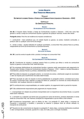 Lei n.º 15.563, de 27 de dezembro de 1991
Página47de153
LIVRO QUINTO
DOS TRIBUTOS MERCANTIS
TÍTULO I
DO IMPOSTO SOBRE VENDA A VAREJO DE COMBUSTÍVEIS LÍQUIDOS E GASOSOS – IVVC
CAPÍTULO I
DA OBRIGAÇÃO PRINCIPAL
SEÇÃO I
DA INCIDÊNCIA E DO FATO GERADOR
Art. 89. O Imposto Sobre Vendas a Varejo de Combustíveis Líquidos e Gasosos – IVVC tem como fato
gerador a venda a varejo de combustíveis líquidos e gasosos de qualquer natureza, exceto óleo diesel.
Parágrafo único. Para fins de incidência do imposto considera-se:
I – combustível – toda substância que, em estado líquido ou gasoso, se presta, mediante combustão, a
produzir calor ou qualquer outra forma de energia;
II – venda a varejo – aquela realizada em qualquer quantidade, a consumidor final, pessoa física ou jurídica,
independente da forma de fornecimento ou acondicionamento.
SEÇÃO II
DO LOCAL DA VENDA
Art. 90. Local da venda é aquele onde o produto é entregue ao consumidor final.
SEÇÃO III
DO CONTRIBUINTE E DOS RESPONSÁVEIS
Art. 91. Contribuinte do imposto é qualquer pessoa física ou jurídica que efetue a venda de combustível
líquido ou gasoso a consumidor final, neste Município.
§ 1º As empresas distribuidoras de combustíveis líquidos e gasosos serão responsáveis pelo pagamento do
Imposto sobre Vendas a Varejo de Combustíveis Líquidos e Gasosos – IVVC – relativo a vendas efetuadas a
revendedores, pessoas físicas ou jurídicas, estabelecidas neste Município.
§ 2º Para efeito do disposto no parágrafo anterior, no momento da venda, o distribuidor exigirá do revendedor
o valor do imposto para recolhimento nas datas determinadas.
§ 3º Para apuração do valor do imposto na forma estabelecida no parágrafo anterior, considerar-se-á preço
de venda a consumidor final o definido no artigo 92 desta Lei, praticado no momento da venda efetuada ao
revendedor, sem qualquer desconto ou abatimento.
§ 4º O contribuinte terá a responsabilidade, em caráter supletivo, do pagamento total ou parcial do imposto.
§ 5º. São solidariamente responsáveis pelo pagamento do imposto devido:
I – o transportador em relação aos produtos transportados sem os respectivos documentos fiscais, ou quando
estes forem inidôneos;
II – o armazém ou o depósito que tenha sob sua guarda em nome de terceiros, produtos destinados à venda
direta ao consumidor final, nas mesmas condições de irregularidade a que se refere o item anterior.
§ 6º Considera-se transportador, para os efeitos do item I do parágrafo 5º, deste artigo, a empresa de
transporte, o proprietário, o locatário, o possuidor ou detentor a qualquer título de veículo utilizado no
transporte do combustível.
§ 7º Quando do não cumprimento do disposto no parágrafo 2º, deste artigo, a empresa distribuidora recolherá
o valor correspondente, acrescido, quando for o caso, de multa, juros e correção monetária.
 