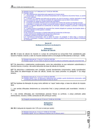 Lei n.º 15.563, de 27 de dezembro de 1991
Página48de153
► Redação dos § § 1º a 7º dada pela Lei nº 15.933 de 18/8/1994.
► Redação original:
§ 1º. São solidariamente responsáveis pelo pagamento do imposto devido:
I – o transportador, em relação aos produtos transportados sem os respectivos documentos fiscais, ou quando
estes foram inidôneos;
II – o armazém ou o depósito que tenha sob sua guarda, em nome de terceiros, produtos destinados à venda
direta ao consumidor final, nas mesmas condições de irregularidade a que se refere o inciso anterior;
III – o arrendador em relação ao imposto devido pelo arrendatário;
IV – as pessoas que tenham interesse comum na situação que constitua fato gerador da obrigação principal;
V – o atacadista e o produtor que vendam combustíveis líquidos e gasosos a revendedor que não comprove sua
inscrição no Cadastro Mercantil de Contribuintes do Município, estando obrigados a proceder à retenção do
imposto na fonte;
VI – a pessoa jurídica na qualidade de consumidor final, estando obrigada em quaisquer das situações abaixo, a
proceder à retenção na fonte quando o vendedor:
a) for pessoa física;
b) não comprovar sua inscrição no Cadastro Mercantil de Contribuintes do Município;
c) emitir nota fiscal por estabelecimento situado fora do Município;
d) obrigado à emissão de nota fiscal, deixar de fazê-lo;
§ 2º. Considera-se transportador, para os efeitos do inciso I do parágrafo 1º deste artigo, a empresa de
transporte, o proprietário, o locatário, o possuidor ou o detentor a qualquer título de veículo utilizado no transporte
do combustível.
SEÇÃO IV
DA BASE DE CÁLCULO E DA ALÍQUOTA
Subseção I
Da Base de Cálculo
Art. 92. A base de cálculo do imposto é o preço de combustível ao consumidor final, estabelecido pelo
Governo Federal, incluído o valor do imposto estadual sobre a Circulação de Mercadorias e Serviços – ICMS.
► Redação dada pelo art. 1º da Lei nº 15.933 de 18/8/1994.
► Redação original: “Art. 92. A base de cálculo do imposto é o preço do combustível, pago pelo consumidor final”.
§ 1º Os descontos e abatimentos condicionados, como tais entendidos os que estiverem subordinados a
eventos futuros e incertos, não serão deduzidos da base de cálculo do imposto.
§ 2º Os descontos e abatimentos sem condição, quando devidamente comprovados, serão considerados
para efeito de determinação da base de cálculo, exceto nos casos previstos no parágrafo 1º do artigo
anterior.
► Redação dada pelo art. 1º da Lei nº 15.933 de 18/8/1994.
► Redação original: “§ 2º. Os descontos e abatimentos sem condição, quando devidamente comprovados, serão
considerados para efeito de determinação da base de cálculo”.
§ 3º Na hipótese de liberação do preço como definido no “caput” deste artigo, a base de cálculo do imposto
será:
I – nas vendas efetuadas diretamente ao consumidor final, o preço praticado pelo revendedor, incluído o
ICMS;
II – nas vendas efetuadas aos revendedores pessoas físicas ou jurídicas, o preço praticado pelas
distribuidoras, incluído o ICMS, acrescido de 30% (trinta por cento).
► Parágrafo acrescentado pelo art. 2º da Lei nº 15.983 de 15/12/1994.
Subseção II
Da Alíquota
Art. 93. A alíquota do imposto é de 1,5% (um e meio por cento).
► Redação dada pelo art. 1º da Lei nº 15.983 de 15/12/1994.
► Redação original: “Art. 93. A alíquota do imposto é de 3% (três por cento)”.
 
