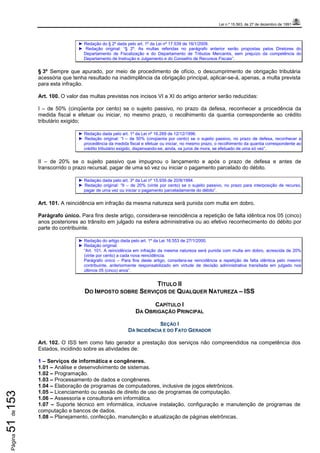 Lei n.º 15.563, de 27 de dezembro de 1991
Página51de153
► Redação do § 2º dada pelo art. 1º da Lei nº 17.539 de 16/1/2009.
► Redação original: “§ 2º. As multas referidas no parágrafo anterior serão propostas pelos Diretores do
Departamento de Fiscalização e do Departamento de Tributos Mercantis, sem prejuízo da competência do
Departamento de Instrução e Julgamento e do Conselho de Recursos Fiscais”.
§ 3º Sempre que apurado, por meio de procedimento de ofício, o descumprimento de obrigação tributária
acessória que tenha resultado na inadimplência da obrigação principal, aplicar-se-á, apenas, a multa prevista
para esta infração.
Art. 100. O valor das multas previstas nos incisos VI a XI do artigo anterior serão reduzidas:
I – de 50% (cinqüenta por cento) se o sujeito passivo, no prazo da defesa, reconhecer a procedência da
medida fiscal e efetuar ou iniciar, no mesmo prazo, o recolhimento da quantia correspondente ao crédito
tributário exigido;
► Redação dada pelo art. 1º da Lei nº 16.269 de 12/12/1996.
► Redação original: “I – de 50% (cinqüenta por cento) se o sujeito passivo, no prazo de defesa, reconhecer a
procedência da medida fiscal e efetuar ou iniciar, no mesmo prazo, o recolhimento da quantia correspondente ao
crédito tributário exigido, dispensando-se, ainda, os juros de mora, se efetuado de uma só vez”.
II – de 20% se o sujeito passivo que impugnou o lançamento e após o prazo de defesa e antes de
transcorrido o prazo recursal, pagar de uma só vez ou iniciar o pagamento parcelado do débito.
► Redação dada pelo art. 3º da Lei nº 15.939 de 20/8/1994.
► Redação original: “II – de 20% (vinte por cento) se o sujeito passivo, no prazo para interposição de recurso,
pagar de uma vez ou iniciar o pagamento parceladamente do débito”.
Art. 101. A reincidência em infração da mesma natureza será punida com multa em dobro.
Parágrafo único. Para fins deste artigo, considera-se reincidência a repetição de falta idêntica nos 05 (cinco)
anos posteriores ao trânsito em julgado na esfera administrativa ou ao efetivo reconhecimento do débito por
parte do contribuinte.
► Redação do artigo dada pelo art. 1º da Lei 16.553 de 27/1/2000.
► Redação original:
“Art. 101. A reincidência em infração da mesma natureza será punida com multa em dobro, acrescida de 20%
(vinte por cento) a cada nova reincidência.
Parágrafo único – Para fins deste artigo, considera-se reincidência a repetição de falta idêntica pelo mesmo
contribuinte, anteriormente responsabilizado em virtude de decisão administrativa transitada em julgado nos
últimos 05 (cinco) anos”.
TÍTULO II
DO IMPOSTO SOBRE SERVIÇOS DE QUALQUER NATUREZA – ISS
CAPÍTULO I
DA OBRIGAÇÃO PRINCIPAL
SEÇÃO I
DA INCIDÊNCIA E DO FATO GERADOR
Art. 102. O ISS tem como fato gerador a prestação dos serviços não compreendidos na competência dos
Estados, incidindo sobre as atividades de:
1 – Serviços de informática e congêneres.
1.01 – Análise e desenvolvimento de sistemas.
1.02 – Programação.
1.03 – Processamento de dados e congêneres.
1.04 – Elaboração de programas de computadores, inclusive de jogos eletrônicos.
1.05 – Licenciamento ou cessão de direito de uso de programas de computação.
1.06 – Assessoria e consultoria em informática.
1.07 – Suporte técnico em informática, inclusive instalação, configuração e manutenção de programas de
computação e bancos de dados.
1.08 – Planejamento, confecção, manutenção e atualização de páginas eletrônicas.
 
