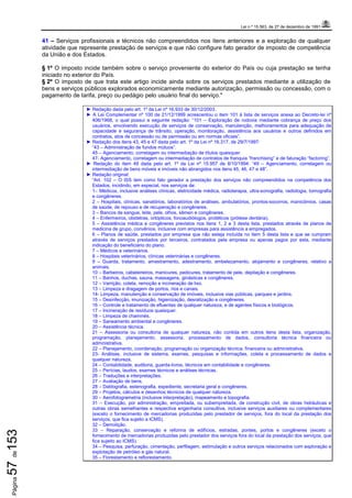 Lei n.º 15.563, de 27 de dezembro de 1991
Página57de153
41 – Serviços profissionais e técnicos não compreendidos nos itens anteriores e a exploração de qualquer
atividade que represente prestação de serviços e que não configure fato gerador de imposto de competência
da União e dos Estados.
§ 1º O imposto incide também sobre o serviço proveniente do exterior do País ou cuja prestação se tenha
iniciado no exterior do País.
§ 2º O imposto de que trata este artigo incide ainda sobre os serviços prestados mediante a utilização de
bens e serviços públicos explorados economicamente mediante autorização, permissão ou concessão, com o
pagamento de tarifa, preço ou pedágio pelo usuário final do serviço."
► Redação dada pelo art. 1º da Lei nº 16.933 de 30/12/2003.
► A Lei Complementar nº 100 de 21/12/1999 acrescentou o item 101 à lista de serviços anexa ao Decreto-lei nº
406/1968, o qual possui a seguinte redação: “101 – Exploração de rodovia mediante cobrança de preço dos
usuários, envolvendo execução de serviços de conservação, manutenção, melhoramentos para adequação de
capacidade e segurança de trânsito, operação, monitoração, assistência aos usuários e outros definidos em
contratos, atos de concessão ou de permissão ou em normas oficiais”.
► Redação dos itens 43, 45 e 47 dada pelo art. 1º da Lei nº 16.317, de 29/7/1997:
“43 – Administração de fundos mútuos”.
45 – Agenciamento, corretagem ou intermediação de títulos quaisquer.
47- Agenciamento, corretagem ou intermediação de contratos de franquia “franchising” e de faturação “factoring”.
► Redação do item 49 dada pelo art. 1º da Lei nº 15.957 de 8/10/1994: “49 – Agenciamento, corretagem ou
intermediação de bens móveis e imóveis não abrangidos nos itens 45, 46, 47 e 48”.
► Redação original:
“Art. 102 – O ISS tem como fato gerador a prestação dos serviços não compreendidos na competência dos
Estados, incidindo, em especial, nos serviços de:
1– Médicos, inclusive análises clínicas, eletricidade médica, radioterapia, ultra-sonografia, radiologia, tomografia
e congêneres.
2 – Hospitais, clínicas, sanatórios, laboratórios de análises, ambulatórios, prontos-socorros, manicômios, casas
de saúde, de repouso e de recuperação e congêneres.
3 – Bancos de sangue, leite, pele, olhos, sêmen e congêneres.
4 – Enfermeiros, obstetras, ortópticos, fonoaudiólogos, protéticos (prótese dentária).
5 – Assistência médica e congêneres previstos nos itens 1, 2 e 3 desta lista, prestados através de planos de
medicina de grupo, convênios, inclusive com empresas para assistência a empregados.
6 – Planos de saúde, prestados por empresa que não esteja incluída no item 5 desta lista e que se cumpram
através de serviços prestados por terceiros, contratados pela empresa ou apenas pagos por esta, mediante
indicação do beneficiário do plano.
7 – Médicos e veterinários.
8 – Hospitais veterinários, clínicas veterinárias e congêneres.
9 – Guarda, tratamento, amestramento, adestramento, embelezamento, alojamento e congêneres, relativo a
animais.
10 – Barbeiros, cabeleireiros, manicures, pedicures, tratamento de pele, depilação e congêneres.
11 – Banhos, duchas, sauna, massagens, ginásticas e congêneres.
12 – Varrição, coleta, remoção e incineração de lixo.
13 – Limpeza e dragagem de portos, rios e canais.
14- Limpeza, manutenção e conservação de imóveis, inclusive vias públicas, parques e jardins.
15 – Desinfecção, imunização, higienização, desratização e congêneres.
16 – Controle e tratamento de efluentes de qualquer natureza, e de agentes físicos e biológicos.
17 – Incineração de resíduos quaisquer.
18 – Limpeza de chaminés.
19 – Saneamento ambiental e congêneres.
20 – Assistência técnica.
21 – Assessoria ou consultoria de qualquer natureza, não contida em outros itens desta lista, organização,
programação, planejamento, assessoria, processamento de dados, consultoria técnica financeira ou
administrativa.
22 – Planejamento, coordenação, programação ou organização técnica, financeira ou administrativa.
23- Análises, inclusive de sistema, exames, pesquisas e informações, coleta e processamento de dados e
qualquer natureza.
24 – Contabilidade, auditoria, guarda-livros, técnicos em contabilidade e congêneres.
25 – Perícias, laudos, exames técnicos e análises técnicas.
26 – Traduções e interpretações.
27 – Avaliação de bens.
28 – Datilografia, estenografia, expediente, secretaria geral e congêneres.
29 – Projetos, cálculos e desenhos técnicos de qualquer natureza.
30 – Aerofotogrametria (inclusive interpretação), mapeamento e topografia.
31 – Execução, por administração, empreitada, ou subempreitada, de construção civil, de obras hidráulicas e
outras obras semelhantes e respectiva engenharia consultiva, inclusive serviços auxiliares ou complementares
(exceto o fornecimento de mercadorias produzidas pelo prestador de serviços, fora do local da prestação dos
serviços, que fica sujeito a ICMS).
32 – Demolição.
33 – Reparação, conservação e reforma de edifícios, estradas, pontes, portos e congêneres (exceto o
fornecimento de mercadorias produzidas pelo prestador dos serviços fora do local da prestação dos serviços, que
fica sujeito ao ICMS).
34 – Pesquisa, perfuração, cimentação, perfilagem, estimulação e outros serviços relacionados com exploração e
explotação de petróleo e gás natural.
35 – Florestamento e reflorestamento.
 
