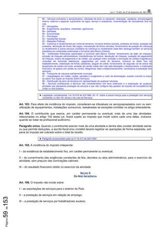 Lei n.º 15.563, de 27 de dezembro de 1991
Página59de153
86 – Serviços portuários e aeroportuários; utilização de porto ou aeroporto; atracação, capatazia; armazenagem
interna, externa e especial; suprimento de água, serviço e acessórios; movimentação de mercadorias fora do
cais.
87 – Advogados.
88 – Engenheiros, arquitetos, urbanistas, agrônomos.
89 – Dentistas.
90 – Economistas.
91 – Psicólogos.
92 – Assistentes Sociais.
93 – Relações Públicas.
94 – Cobrança e recebimentos por conta de terceiros, inclusive direitos autorais, protestos de títulos, sustação de
protestos, devolução de títulos não pagos, manutenção de títulos vencidos, fornecimento de posição de cobrança
ou recebimento e outros serviços correlatos da cobrança ou recebimento (este item abrange também os serviços
prestados por instituições autorizadas a funcionar pelo Banco Central).
95 – Instituições financeiras autorizadas a funcionar pelo Banco Central: fornecimento de talão de cheques;
emissão de cheques administrativos; transferências de fundos; devolução de cheques, sustação de pagamento
de cheques; ordens de pagamento e de crédito, por qualquer meio; emissão e renovação de cartões magnéticos;
consultas em terminais eletrônicos; pagamentos por conta de terceiros, inclusive os feitos fora do
estabelecimento; elaboração de fichas cadastrais; aluguel de cofres; fornecimento de segunda via de avisos de
lançamento de extrato de conta; emissão de carnês (neste item não está abrangido o ressarcimento, a instituição
financeira, de gastos com portes do correio, telegramas, telex e teleprocessamento, necessários à prestação dos
serviços).
96 – Transporte de natureza estritamente municipal.
97 – Hospedagem em hotéis, motéis, pensões e congêneres (o valor da alimentação, quando incluída no preço
da diária, fica sujeito ao Imposto Sobre Serviços).
98 – Distribuição de bens de terceiros em representação de qualquer natureza.
99 – Serviços profissionais e técnicos não compreendidos nos itens anteriores e a exploração de qualquer
atividade que represente prestação de serviços e que não configure fato gerador de imposto de competência da
União ou dos Estados.
► Legislação complementar: Lei 16.474 de 5/2/1999, art. 4º, sobre a prévia licença para a prestação dos serviços
constantes no item 59, alínea d da Lista de Serviços.
Art. 103. Para efeito de incidência do imposto, consideram-se tributáveis os serviçosprestados com ou sem
utilização de equipamentos, instalações ouinsumos, ressalvadas as exceções contidas no artigo antecedente.
Art. 104. O contribuinte que exerce, em caráter permanente ou eventual, mais de uma das atividades
relacionadas no artigo 102 desta Lei, ficará sujeito ao imposto que incidir sobre cada uma delas, inclusive
quando se tratar de profissional autônomo.
Parágrafo único. Quando o contribuinte exercer mais de uma atividade e dentre elas constar atividade isenta
ou que permita deduções, a escrita fiscal e/ou contábil deverá registrar as operações de forma separada, sob
pena do imposto ser cobrado sobre o total da receita.
► Parágrafo acrescentado pela Lei nº 16.317 de 29/7/1997.
Art. 105. A incidência do imposto independe:
I – da existência de estabelecimento fixo, em caráter permanente ou eventual;
II – do cumprimento das exigências constantes de leis, decretos ou atos administrativos, para o exercício da
atividade, sem prejuízo das cominações cabíveis;
III – do resultado financeiro obtido no exercício da atividade.
SEÇÃO II
DA NÃO INCIDÊNCIA
Art. 106. O imposto não incide sobre:
I – as exportações de serviços para o exterior do País;
II – a prestação de serviços em relação de emprego;
III – a prestação de serviços por trabalhadores avulsos;
 