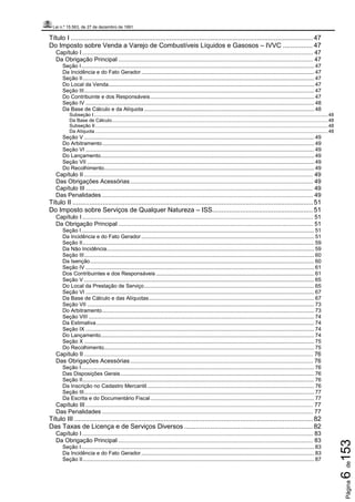 Lei n.º 15.563, de 27 de dezembro de 1991
Página6de153
Título I .................................................................................................................................. 47
Do Imposto sobre Venda a Varejo de Combustíveis Líquidos e Gasosos – IVVC ................ 47
Capítulo I ............................................................................................................................................ 47
Da Obrigação Principal ...................................................................................................................... 47
Seção I........................................................................................................................................................... 47
Da Incidência e do Fato Gerador................................................................................................................... 47
Seção II.......................................................................................................................................................... 47
Do Local da Venda......................................................................................................................................... 47
Seção III......................................................................................................................................................... 47
Do Contribuinte e dos Responsáveis............................................................................................................. 47
Seção IV ........................................................................................................................................................ 48
Da Base de Cálculo e da Alíquota ................................................................................................................. 48
Subseção I............................................................................................................................................................................48
Da Base de Cálculo...............................................................................................................................................................48
Subseção II...........................................................................................................................................................................48
Da Alíquota ...........................................................................................................................................................................48
Seção V ......................................................................................................................................................... 49
Do Arbitramento............................................................................................................................................. 49
Seção VI ........................................................................................................................................................ 49
Do Lançamento.............................................................................................................................................. 49
Seção VII ....................................................................................................................................................... 49
Do Recolhimento............................................................................................................................................ 49
Capítulo II ........................................................................................................................................... 49
Das Obrigações Acessórias............................................................................................................... 49
Capítulo III .......................................................................................................................................... 49
Das Penalidades ................................................................................................................................ 49
Título II ................................................................................................................................. 51
Do Imposto sobre Serviços de Qualquer Natureza – ISS...................................................... 51
Capítulo I ............................................................................................................................................ 51
Da Obrigação Principal ...................................................................................................................... 51
Seção I........................................................................................................................................................... 51
Da Incidência e do Fato Gerador................................................................................................................... 51
Seção II.......................................................................................................................................................... 59
Da Não Incidência.......................................................................................................................................... 59
Seção III......................................................................................................................................................... 60
Da Isenção..................................................................................................................................................... 60
Seção IV ........................................................................................................................................................ 61
Dos Contribuintes e dos Responsáveis ......................................................................................................... 61
Seção V ......................................................................................................................................................... 65
Do Local da Prestação de Serviço................................................................................................................. 65
Seção VI ........................................................................................................................................................ 67
Da Base de Cálculo e das Alíquotas.............................................................................................................. 67
Seção VII ....................................................................................................................................................... 73
Do Arbitramento............................................................................................................................................. 73
Seção VIII ...................................................................................................................................................... 74
Da Estimativa................................................................................................................................................. 74
Seção IX ........................................................................................................................................................ 74
Do Lançamento.............................................................................................................................................. 74
Seção X ......................................................................................................................................................... 75
Do Recolhimento............................................................................................................................................ 75
Capítulo II ........................................................................................................................................... 76
Das Obrigações Acessórias............................................................................................................... 76
Seção I........................................................................................................................................................... 76
Das Disposições Gerais................................................................................................................................. 76
Seção II.......................................................................................................................................................... 76
Da Inscrição no Cadastro Mercantil ............................................................................................................... 76
Seção III......................................................................................................................................................... 77
Da Escrita e do Documentário Fiscal............................................................................................................. 77
Capítulo III .......................................................................................................................................... 77
Das Penalidades ................................................................................................................................ 77
Título III ................................................................................................................................ 82
Das Taxas de Licença e de Serviços Diversos ..................................................................... 82
Capítulo I ............................................................................................................................................ 83
Da Obrigação Principal ...................................................................................................................... 83
Seção I........................................................................................................................................................... 83
Da Incidência e do Fato Gerador................................................................................................................... 83
Seção II.......................................................................................................................................................... 87
 