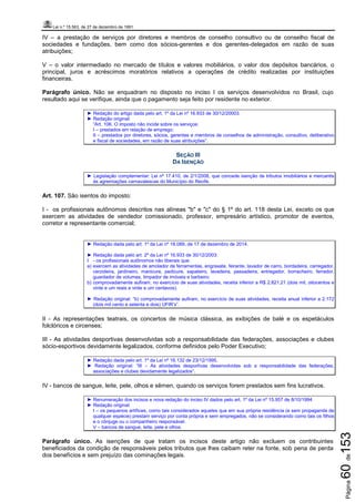 Lei n.º 15.563, de 27 de dezembro de 1991
Página60de153
IV – a prestação de serviços por diretores e membros de conselho consultivo ou de conselho fiscal de
sociedades e fundações, bem como dos sócios-gerentes e dos gerentes-delegados em razão de suas
atribuições;
V – o valor intermediado no mercado de títulos e valores mobiliários, o valor dos depósitos bancários, o
principal, juros e acréscimos moratórios relativos a operações de crédito realizadas por instituições
financeiras.
Parágrafo único. Não se enquadram no disposto no inciso I os serviços desenvolvidos no Brasil, cujo
resultado aqui se verifique, ainda que o pagamento seja feito por residente no exterior.
► Redação do artigo dada pelo art. 1º da Lei nº 16.933 de 30/12/20003.
► Redação original:
“Art. 106. O imposto não incide sobre os serviços:
I – prestados em relação de emprego;
II – prestados por diretores, sócios, gerentes e membros de conselhos de administração, consultivo, deliberativo
e fiscal de sociedades, em razão de suas atribuições”.
SEÇÃO III
DA ISENÇÃO
► Legislação complementar: Lei nº 17.410, de 2/1/2008, que concede isenção de tributos imobiliários e mercantis
às agremiações carnavalescas do Município do Recife.
Art. 107. São isentos do imposto:
I - os profissionais autônomos descritos nas alíneas "b" e "c" do § 1º do art. 118 desta Lei, exceto os que
exercem as atividades de vendedor comissionado, professor, empresário artístico, promotor de eventos,
corretor e representante comercial;
► Redação dada pelo art. 1º da Lei nº 18.089, de 17 de dezembro de 2014.
► Redação dada pelo art. 2º da Lei nº 16.933 de 30/12/2003:
I - os profissionais autônomos não liberais que:
a) exercem as atividades de amolador de ferramentas, engraxate, feirante, lavador de carro, bordadeira, carregador,
cerzideira, jardineiro, manicure, pedicure, sapateiro, lavadeira, passadeira, entregador, borracheiro, ferrador,
guardador de volumes, limpador de imóveis e barbeiro;
b) comprovadamente aufiram, no exercício de suas atividades, receita inferior a R$ 2.821,21 (dois mil, oitocentos e
vinte e um reais e vinte e um centavos).
► Redação original: “b) comprovadamente aufiram, no exercício de suas atividades, receita anual inferior a 2.172
(dois mil cento e setenta e dois) UFIR’s”.
II - As representações teatrais, os concertos de música clássica, as exibições de balé e os espetáculos
folclóricos e circenses;
III - As atividades desportivas desenvolvidas sob a responsabilidade das federações, associações e clubes
sócio-esportivos devidamente legalizados, conforme definidos pelo Poder Executivo;
► Redação dada pelo art. 1º da Lei nº 16.132 de 23/12/1995.
► Redação original: “III – As atividades desportivas desenvolvidas sob a responsabilidade das federações,
associações e clubes devidamente legalizados”.
IV - bancos de sangue, leite, pele, olhos e sêmen, quando os serviços forem prestados sem fins lucrativos.
► Renumeração dos incisos e nova redação do inciso IV dados pelo art. 1º da Lei nº 15.957 de 8/10/1994
► Redação original:
I – os pequenos artífices, como tais considerados aqueles que em sua própria residência (e sem propaganda de
qualquer espécie) prestam serviço por conta própria e sem empregados, não se considerando como tais os filhos
e o cônjuge ou o companheiro responsável.
V – bancos de sangue, leite, pele e olhos.
Parágrafo único. As isenções de que tratam os incisos deste artigo não excluem os contribuintes
beneficiados da condição de responsáveis pelos tributos que lhes caibam reter na fonte, sob pena de perda
dos benefícios e sem prejuízo das cominações legais.
 