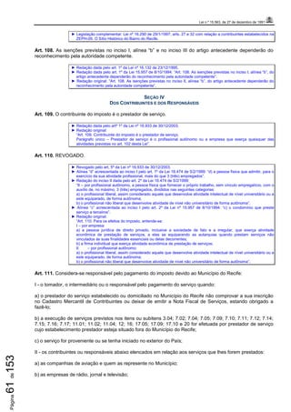Lei n.º 15.563, de 27 de dezembro de 1991
Página61de153
► Legislação complementar: Lei nº 16.290 de 29/1/1997, arts. 27 e 32 com relação a contribuintes estabelecidos na
ZEPH-09. O Sítio Histórico do Bairro do Recife.
Art. 108. As isenções previstas no inciso I, alínea “b” e no inciso III do artigo antecedente dependerão do
reconhecimento pela autoridade competente.
► Redação dada pelo art. 1º da Lei nº 16.132 de 23/12/1995.
► Redação dada pelo art. 1º da Lei 15.957 de 8/10/1994: “Art. 108. As isenções previstas no inciso I, alínea “b”, do
artigo antecedente dependerão do reconhecimento pela autoridade competente”.
► Redação original: “Art. 108. As isenções previstas no inciso II, alínea “b”, do artigo antecedente dependerão do
reconhecimento pela autoridade competente”.
SEÇÃO IV
DOS CONTRIBUINTES E DOS RESPONSÁVEIS
Art. 109. O contribuinte do imposto é o prestador de serviço.
► Redação dada pelo artº 1º da Lei nº 16.933 de 30/12/2003.
► Redação original:
“Art. 109. Contribuinte do imposto é o prestador de serviço.
Parágrafo único – Prestador de serviço é o profissional autônomo ou a empresa que exerça quaisquer das
atividades previstas no art. 102 desta Lei”.
Art. 110. REVOGADO.
► Revogado pelo art. 5º da Lei nº 16.933 de 30/12/2003.
► Alínea “d” acrescentada ao inciso I pelo art. 1º da Lei 16.474 de 5/2/1999: “d) a pessoa física que admitir, para o
exercício da sua atividade profissional, mais do que 3 (três) empregados”.
► Redação do inciso II dada pelo art. 2º da Lei 16.474 de 5/2/1999:
“II – por profissional autônomo, a pessoa física que fornecer o próprio trabalho, sem vínculo empregatício, com o
auxílio de, no máximo, 3 (três) empregados, divididos nas seguintes categorias:
a) o profissional liberal, assim considerado aquele que desenvolve atividade intelectual de nível universitário ou a
este equiparado, de forma autônoma;
b) o profissional não liberal que desenvolve atividade de nível não universitário de forma autônoma”.
► Alínea “c” acrescentada ao inciso I pelo art. 2º da Lei nº 15.957 de 8/10/1994: “c) o condomínio que preste
serviço a terceiros”.
► Redação original:
“Art. 110. Para os efeitos do imposto, entende-se:
I – por empresa:
a) a pessoa jurídica de direito privado, inclusive a sociedade de fato e a irregular, que exerça atividade
econômica de prestação de serviços, a elas se equiparando as autarquias quando prestam serviços não
vinculados às suas finalidades essenciais ou delas decorrentes;
b) a firma individual que exerça atividade econômica de prestação de serviços;
II – por profissional autônomo:
a) o profissional liberal, assim considerado aquele que desenvolve atividade intelectual de nível universitário ou a
este equiparado, de forma autônoma;
b) o profissional não liberal que desenvolve atividade de nível não universitário de forma autônoma”.
Art. 111. Considera-se responsável pelo pagamento do imposto devido ao Município do Recife:
I - o tomador, o intermediário ou o responsável pelo pagamento do serviço quando:
a) o prestador do serviço estabelecido ou domiciliado no Município do Recife não comprovar a sua inscrição
no Cadastro Mercantil de Contribuintes ou deixar de emitir a Nota Fiscal de Serviços, estando obrigado a
fazê-lo;
b) a execução de serviços previstos nos itens ou subitens 3.04; 7.02; 7.04; 7.05; 7.09; 7.10; 7.11; 7.12; 7.14;
7.15; 7.16; 7.17; 11.01; 11.02; 11.04; 12; 16; 17.05; 17.09; 17.10 e 20 for efetuada por prestador de serviço
cujo estabelecimento prestador esteja situado fora do Município do Recife;
c) o serviço for proveniente ou se tenha iniciado no exterior do País;
II - os contribuintes ou responsáveis abaixo elencados em relação aos serviços que lhes forem prestados:
a) as companhias de aviação e quem as represente no Município;
b) as empresas de rádio, jornal e televisão;
 