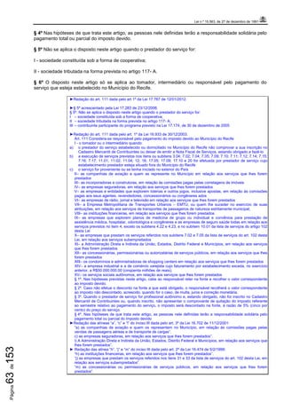 Lei n.º 15.563, de 27 de dezembro de 1991
Página63de153
§ 4º Nas hipóteses de que trata este artigo, as pessoas nele definidas terão a responsabilidade solidária pelo
pagamento total ou parcial do imposto devido.
§ 5º Não se aplica o disposto neste artigo quando o prestador do serviço for:
I - sociedade constituída sob a forma de cooperativa;
II - sociedade tributada na forma prevista no artigo 117- A.
§ 6º O disposto neste artigo só se aplica ao tomador, intermediário ou responsável pelo pagamento do
serviço que esteja estabelecido no Município do Recife.
►Redação do art. 111 dada pelo art 1º da Lei 17.767 de 12/01/2012.
►§ 5º acrescentado pela Lei 17.283 de 23/12/2006.
§ 5º. Não se aplica o disposto neste artigo quando o prestador do serviço for:
I – sociedade constituída sob a forma de cooperativa;
II – sociedade tributada na forma prevista no artigo 117- A;
III – contribuinte participante do programa previsto na Lei 17.174, de 30 de dezembro de 2005
►Redação do art. 111 dada pelo art. 1º da Lei 16.933 de 30/12/2003.
Art. 111 Considera-se responsável pelo pagamento do imposto devido ao Município do Recife
I - o tomador ou o intermediário quando:
a) o prestador do serviço estabelecido ou domiciliado no Município do Recife não comprovar a sua inscrição no
Cadastro Mercantil de Contribuintes ou deixar de emitir a Nota Fiscal de Serviços, estando obrigado a fazê-lo
b) a execução de serviços previstos nos itens ou subitens 3.04; 7.02; 7.04; 7.05; 7.09; 7.10; 7.11; 7.12; 7.14; 7.15;
7.16; 7.17; 11.01; 11.02; 11.04; 12; 16; 17.05; 17.09; 17.10 e 20 for efetuada por prestador de serviço cujo
estabelecimento prestador esteja situado fora do Município do Recife
c) o serviço for proveniente ou se tenha iniciado no exterior do País
II– as companhias de aviação e quem as represente no Município em relação aos serviços que lhes forem
prestados
III– as incorporadoras e construtoras, em relação às comissões pagas pelas corretagens de imóveis
IV– as empresas seguradoras, em relação aos serviços que lhes forem prestados
V– as empresas e entidades que explorem loterias e outros jogos, inclusive apostas, em relação às comissões
pagas aos seus agentes, revendedores, concessionários ou congêneres ados
VI– as empresas de rádio, jornal e televisão em relação aos serviços que lhes forem prestados
VII– a Empresa Metropolitana de Transportes Urbanos – EMTU, ou quem lhe suceder no exercício de suas
atribuições, em relação aos serviços de transportes de passageiros de natureza estritamente municipal;
VIII– as instituições financeiras, em relação aos serviços que lhes forem prestados
IX– as empresas que explorem planos de medicina de grupo ou individual e convênios para prestação de
assistência médica, hospitalar, odontológica e congêneres e as empresas de seguro saúde todas em relação aos
serviços previstos no item 4, exceto os subitens 4.22 e 4.23, e no subitem 10.01 da lista de serviços do artigo 102
desta Lei
X– as empresas que prestam os serviços referidos nos subitens 7.02 e 7.05 da lista de serviços do art. 102 desta
Lei, em relação aos serviços subempreitados
XI– a Administração Direta e Indireta da União, Estados, Distrito Federal e Municípios, em relação aos serviços
que lhes forem prestados
XII– as concessionárias, permissionárias ou autorizatárias de serviços públicos, em relação aos serviços que lhes
forem prestados
XIII– os condomínios e administradoras de shopping centers em relação aos serviços que lhes forem prestados
XIV– a empresa industrial e a de comércio varejista cujo faturamento por estabelecimento exceda, no exercício
anterior, a R$50.000.000,00 (cinqüenta milhões de reais);
XV– os serviços sociais autônomos, em relação aos serviços que lhes forem prestados
§ 1º. Nas hipóteses previstas neste artigo, cabe ao responsável reter na fonte e recolher o valor correspondente
ao imposto devido.
§ 2º. Caso não efetue o desconto na fonte a que está obrigado, o responsável recolherá o valor correspondente
ao imposto não descontado, acrescido, quando for o caso, de multa, juros e correção monetária.
§ 3º. Quando o prestador de serviço for profissional autônomo e, estando obrigado, não for inscrito no Cadastro
Mercantil de Contribuintes ou, quando inscrito, não apresentar o comprovante de quitação do imposto referente
ao semestre relativo ao pagamento do serviço, o imposto será descontado na fonte, à razão de 5% (cinco por
cento) do preço do serviço.
§ 4º. Nas hipóteses de que trata este artigo, as pessoas nele definidas terão a responsabilidade solidária pelo
pagamento total ou parcial do imposto devido
►Redação das alíneas “a”, “c” e “l” do inciso III dada pelo art. 3º da Lei 16.702 de 11/12/2001:
“a) as companhias de aviação e quem os representem no Município, em relação às comissões pagas pelas
vendas de passagens aéreas e de transporte de cargas”.
c) as empresas seguradoras, em relação aos serviços que lhes forem prestados”.
l) A Administração Direta e Indireta da União, Estados, Distrito Federal e Municípios, em relação aos serviços que
lhes forem prestados”.
► Redação das alínea “h”, “j” e “m” do inciso III dada pelo art. 2º da Lei 16.474 de 5/2/1999:
“h) as instituições financeiras, em relação aos serviços que lhes forem prestados”.
“j) as empresas que prestam os serviços referidos nos itens 31 e 33 da lista de serviços do art. 102 desta Lei, em
relação aos serviços subempreitados”.
“m) as concessionárias ou permissionárias de serviços públicos, em relação aos serviços que lhes forem
prestados”.
 