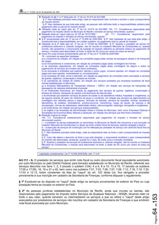 Lei n.º 15.563, de 27 de dezembro de 1991
Página64de153
► Redação do §§ 1º e 4º dada pelo art. 2º da Lei 16.474 de 5/2/1999:
“§ 1º. Nas hipóteses previstas neste artigo, cabe ao responsável reter na fonte e recolher o valor correspondente
ao imposto devido”.
“§ 4º. Nas hipóteses de que trata este artigo, as pessoas nele definidas terão a responsabilidade solidária pelo
pagamento total ou parcial do imposto devido”.
► Redação dada ao caput pelo art. 2º da Lei 16.474 de 5/2/1999: “Art. 111. Considera-se responsável pelo
pagamento do imposto devido ao Município do Recife o tomador do serviço remunerado, quando:”.
► Redação dada ao “caput” pela Lei 16.125 de 19/12/1995: “ Art. 111. Considera-se responsável pelo
pagamento do imposto o tomador do serviço remunerado, quando:”.
► § 4º acrescentado pelo art. 2º da Lei nº 15.939 de 20/8/1994: “§ 4º. Nas hipóteses de que trata este artigo, o
contribuinte terá a responsabilidade, em caráter supletivo, do pagamento total ou parcial do imposto”.
► Redação do § 3º dada pelo art. 3º da Lei nº 15.939 de 20/8/1994: “§ 3º. Quando o prestador de serviço for
profissional autônomo e, estando obrigado, não for inscrito no Cadastro Mercantil de Contribuintes ou, quando
inscrito, não apresentar o comprovante de quitação do imposto referente ao semestre relativo ao pagamento do
serviço, o imposto será descontado na fonte, à razão de 5% (cinco por cento) do preço do serviço”.
► Inciso III e suas alíneas acrescentados pelo art. 2º da Lei nº 15.939 de 20/8/1994.
“III – ocorrerem as seguintes hipóteses:
a) a companhia de aviação, em relação às comissões pagas pelas vendas de passagens aéreas e de transporte
de cargas
b) as incorporadoras e construtoras, em relação às comissões pagas pelas corretagens de imóveis;
c) as empresas seguradoras, em relação às comissões pagas pelas corretagens de seguro e sobre os
pagamentos de serviços de conserto dos bens sinistrados;
d) as empresas e entidades que explorem loterias e outros jogos, inclusive apostas, em relação às comissões
pagas aos seus agentes, revendedores ou concessionários;
e) as empresas de rádio, jornal e televisão, em relação ao pagamento de comissões sobre veiculação e serviços
de guarda, vigilância, conservação e limpeza de imóveis;
f) as operadoras de cartões de crédito, em relação aos serviços prestados por empresas locadoras de bens
móveis estabelecidas no Município;
g) a Empresa Metropolitana de Transportes Urbanos – EMTU, em relação aos serviços de transportes de
passageiros de natureza estritamente municipal;
h) as instituições financeiras, em relação ao pagamento dos serviços de guarda, vigilância, conservação e
limpeza de imóveis, transporte de valores e fornecimento de mão-de-obra;
i) as empresas que explorem serviços de planos de saúde ou de assistência médica, hospitalar e congêneres, ou
de seguros através de plano de medicina de grupo e convênios, em relação aos serviços de agenciamento ou
corretagem dos referidos planos e seguros, remoção de doentes, serviços de hospitais, clínicas, sanatórios,
laboratórios de análises, ambulatórios, prontos-socorros, manicômios, casas de saúde, de repouso e de
recuperação, clínicas de radioterapia, eletricidade médica, ultra-sonografia, radiologia, tomografia e congêneres;
j) as construturas, em relação aos serviços subempreitados;
l) os órgãos e as empresas da Administração Direta e Indireta do Município, bem como Empresas Públicas e
Sociedades de Economia Mista, federais e estaduais, em relação aos serviços que lhes forem prestados”.
► Redação original do artigo:
“Art. 111. Considera-se solidariamente responsável pelo pagamento do imposto o tomador do serviço
remunerado quando:
I – o prestador do serviço estabelecido ou domiciliado no Município do Recife não comprovar a sua inscrição no
Cadastro Mercantil de Contribuintes ou deixar de emitir a Nota Fiscal de Serviços, estando obrigado a fazê-lo;
II – a execução de serviços de construção civil for efetuada por prestador de serviço com domicílio fiscal fora do
Município do Recife.
§ 1º. Nas hipóteses previstas neste artigo, cabe ao responsável reter na fonte o valor correspondente ao imposto
devido.
§ 2º. Caso não efetue o desconto na fonte a que está obrigado, o responsável recolherá o valor correspondente
ao imposto não descontado, acrescido, quando for o caso, de multa, juros e correção monetária.
§ 3º. Quando o prestador de serviços for profissional autônomo e, estando obrigado, não for inscrito no Cadastro
Mercantil de Contribuintes, o imposto será descontado na fonte, à razão de 5% (cinco por cento) do preço do
serviço”.
Legislação complementar: Lei nº 15.939 20/819/94, arts. 1º e 4º.
Art.111 - A. O prestador de serviços que emitir nota fiscal ou outro documento fiscal equivalente autorizado
por outro Município ou pelo Distrito Federal, para tomador estabelecido no Município de Recife, referente aos
serviços descritos nos itens 1, 2, 3 (exceto o subitem 3.04), 4 a 6, 8 a 10, 13 a 15, 17 (exceto os subitens
17.05 e 17.09), 18, 19 e 21 a 40, bem como nos subitens 7.01, 7.03, 7.06, 7.07, 7.08, 7.13, 7.18, 7.19, 7.20,
11.03 e 12.13, todos constantes da lista do "caput" do art. 102 desta Lei, fica obrigado a proceder
previamente à sua inscrição em cadastro da Secretaria de Finanças, conforme dispuser o regulamento.
§ 1º Excetuam-se do disposto no "caput" deste artigo os serviços provenientes do exterior do País ou cuja
prestação tenha se iniciado no exterior do País.
§ 2º As pessoas jurídicas estabelecidas no Município de Recife, ainda que imunes ou isentas, são
responsáveis pelo pagamento do Imposto sobre Serviços de Qualquer Natureza - ISSQN, devendo reter na
fonte o seu valor, quando tomarem ou intermediarem os serviços a que se refere o "caput" deste artigo
executados por prestadores de serviços não inscritos em cadastro da Secretaria de Finanças e que emitirem
nota fiscal autorizada por outro Município.
 