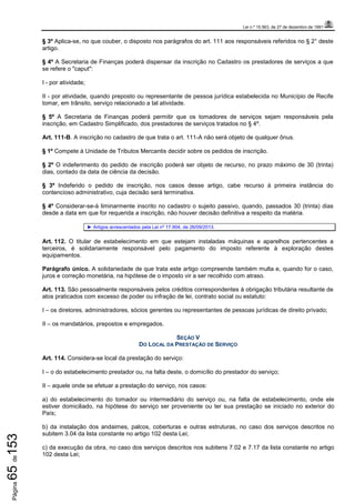 Lei n.º 15.563, de 27 de dezembro de 1991
Página65de153
§ 3º Aplica-se, no que couber, o disposto nos parágrafos do art. 111 aos responsáveis referidos no § 2° deste
artigo.
§ 4º A Secretaria de Finanças poderá dispensar da inscrição no Cadastro os prestadores de serviços a que
se refere o "caput":
I - por atividade;
II - por atividade, quando preposto ou representante de pessoa jurídica estabelecida no Município de Recife
tomar, em trânsito, serviço relacionado a tal atividade.
§ 5º A Secretaria de Finanças poderá permitir que os tomadores de serviços sejam responsáveis pela
inscrição, em Cadastro Simplificado, dos prestadores de serviços tratados no § 4º.
Art. 111-B. A inscrição no cadastro de que trata o art. 111-A não será objeto de qualquer ônus.
§ 1º Compete à Unidade de Tributos Mercantis decidir sobre os pedidos de inscrição.
§ 2º O indeferimento do pedido de inscrição poderá ser objeto de recurso, no prazo máximo de 30 (trinta)
dias, contado da data de ciência da decisão.
§ 3º Indeferido o pedido de inscrição, nos casos desse artigo, cabe recurso à primeira instância do
contencioso administrativo, cuja decisão será terminativa.
§ 4º Considerar-se-á liminarmente inscrito no cadastro o sujeito passivo, quando, passados 30 (trinta) dias
desde a data em que for requerida a inscrição, não houver decisão definitiva a respeito da matéria.
► Artigos acrescentados pela Lei nº 17.904, de 26/09/2013.
Art. 112. O titular de estabelecimento em que estejam instaladas máquinas e aparelhos pertencentes a
terceiros, é solidariamente responsável pelo pagamento do imposto referente à exploração destes
equipamentos.
Parágrafo único. A solidariedade de que trata este artigo compreende também multa e, quando for o caso,
juros e correção monetária, na hipótese de o imposto vir a ser recolhido com atraso.
Art. 113. São pessoalmente responsáveis pelos créditos correspondentes à obrigação tributária resultante de
atos praticados com excesso de poder ou infração de lei, contrato social ou estatuto:
I – os diretores, administradores, sócios gerentes ou representantes de pessoas jurídicas de direito privado;
II – os mandatários, prepostos e empregados.
SEÇÃO V
DO LOCAL DA PRESTAÇÃO DE SERVIÇO
Art. 114. Considera-se local da prestação do serviço:
I – o do estabelecimento prestador ou, na falta deste, o domicílio do prestador do serviço;
II – aquele onde se efetuar a prestação do serviço, nos casos:
a) do estabelecimento do tomador ou intermediário do serviço ou, na falta de estabelecimento, onde ele
estiver domiciliado, na hipótese do serviço ser proveniente ou ter sua prestação se iniciado no exterior do
País;
b) da instalação dos andaimes, palcos, coberturas e outras estruturas, no caso dos serviços descritos no
subitem 3.04 da lista constante no artigo 102 desta Lei;
c) da execução da obra, no caso dos serviços descritos nos subitens 7.02 e 7.17 da lista constante no artigo
102 desta Lei;
 