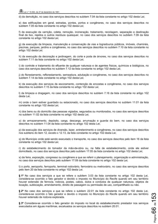 Lei n.º 15.563, de 27 de dezembro de 1991
Página66de153
d) da demolição, no caso dos serviços descritos no subitem 7.04 da lista constante no artigo 102 desta Lei;
e) das edificações em geral, estradas, pontes, portos e congêneres, no caso dos serviços descritos no
subitem 7.05 da lista constante no artigo 102 desta Lei;
f) da execução da varrição, coleta, remoção, incineração, tratamento, reciclagem, separação e destinação
final de lixo, rejeitos e outros resíduos quaisquer, no caso dos serviços descritos no subitem 7.09 da lista
constante no artigo 102 desta Lei;
g) da execução da limpeza, manutenção e conservação de vias e logradouros públicos, imóveis, chaminés,
piscinas, parques, jardins e congêneres, no caso dos serviços descritos no subitem 7.10 da lista constante no
artigo 102 desta Lei;
h) da execução da decoração e jardinagem, do corte e poda de árvores, no caso dos serviços descritos no
subitem 7.11 da lista constante no artigo 102 desta Lei;
i) do controle e tratamento do efluente de qualquer natureza e de agentes físicos, químicos e biológicos, no
caso dos serviços descritos no subitem 7.12 da lista constante no artigo 102 desta Lei;
j) do florestamento, reflorestamento, semeadura, adubação e congêneres, no caso dos serviços descritos no
subitem 7.14 da lista constante no artigo 102 desta Lei;
k) da execução dos serviços de escoramento, contenção de encostas e congêneres, no caso dos serviços
descritos no subitem 7.15 da lista constante no artigo 102 desta Lei;
l) da limpeza e dragagem, no caso dos serviços descritos no subitem 7.16 da lista constante no artigo 102
desta Lei;
m) onde o bem estiver guardado ou estacionado, no caso dos serviços descritos no subitem 11.01 da lista
constante no artigo 102 desta Lei;
n) dos bens ou do domicílio das pessoas vigiados, segurados ou monitorados, no caso dos serviços descritos
no subitem 11.02 da lista constante no artigo 102 desta Lei;
o) do armazenamento, depósito, carga, descarga, arrumação e guarda do bem, no caso dos serviços
descritos no subitem 11.04 da lista constante no artigo 102 desta Lei;
p) da execução dos serviços de diversão, lazer, entretenimento e congêneres, no caso dos serviços descritos
nos subitens do item 12, exceto o 12.13, da lista constante no artigo 102 desta Lei;
q) do Município onde está sendo executado o transporte, no caso dos serviços descritos pelo item 16 da lista
constante no artigo 102 desta Lei;
r) do estabelecimento do tomador da mão-de-obra ou, na falta de estabelecimento, onde ele estiver
domiciliado, no caso dos serviços descritos pelo subitem 17.05 da lista constante no artigo 102 desta Lei;
s) da feira, exposição, congresso ou congênere a que se referir o planejamento, organização e administração,
no caso dos serviços descritos pelo subitem 17.09 da lista constante no artigo 102 desta Lei;
t) o porto, aeroporto, ferroporto, terminal rodoviário, ferroviário ou metroviário, no caso dos serviços descritos
pelo item 20 da lista constante no artigo 102 desta Lei.
§ 1º No caso dos serviços a que se refere o subitem 3.03 da lista constante no artigo 102 desta Lei,
considera-se ocorrido o fato gerador e devido o imposto no Município do Recife quando em seu território
houver extensão de ferrovia, rodovia, postes, cabos, dutos e condutos de qualquer natureza, objetos de
locação, sublocação, arrendamento, direito de passagem ou permissão de uso, compartilhado ou não.
§ 2º No caso dos serviços a que se refere o subitem 22.01 da lista constante no artigo 102 desta Lei,
considera-se ocorrido o fato gerador e devido o imposto no Município do Recife quando em seu território
houver extensão de rodovia explorada.
§ 3º Considera-se ocorrido o fato gerador do imposto no local do estabelecimento prestador nos serviços
executados em águas marítimas, excetuados os serviços descritos no subitem 20.01.
 