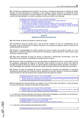 Lei n.º 15.563, de 27 de dezembro de 1991
Página67de153
§ 4° Considera-se estabelecimento prestador o local onde o contribuinte desenvolva a atividade de prestar
serviços, de modo permanente ou temporário, e que configure unidade econômica ou profissional, sendo
irrelevantes para caracterizá-lo as denominações de sede, filial, agência, posto de atendimento, sucursal,
escritório de representação ou contato ou quaisquer outras que venham a ser utilizadas.
► Redação do artigo dada pelo art. 1º da Lei nº 16.933 de 30/12/2003.
► Parágrafo único e suas alíneas acrescentados pelo art. 2º da Lei nº 15.939 de 20/8/1994:
Parágrafo único – Considera-se estabelecimento prestador:
a) o local onde forem prestados os serviços de diversões públicas, inclusive os de natureza itinerante;
b) o local onde são exercidas, de modo permanente ou temporário, as atividades de prestação de serviços,
sendo irrelevantes para a sua caracterização as denominações de sede, filial, agência, sucursal, escritório de
representação, contato ou quaisquer outras que venham a ser utilizadas”.
► Redação original:
“Art. 114. Considera-se local da prestação do serviço:
I – o do estabelecimento prestador ou, na falta deste, o domicílio do prestador do serviço;
II – aquele onde se efetuar a prestação do serviço, nos casos da execução de obras de construção civil.
SEÇÃO VI
DA BASE DE CÁLCULO E DAS ALÍQUOTAS
Art. 115. A base de cálculo do imposto é o preço do serviço.
§ 1º Considera-se preço do serviço tudo o que for devido, recebido ou não, em conseqüência da sua
prestação, a ele se incorporando os valores acrescidos e os encargos de qualquer natureza, ainda que de
responsabilidade de terceiros.
§ 2º Quando a contraprestação se verificar através de troca do serviço sem ajuste de preço ou o seu
pagamento for realizado mediante o fornecimento de mercadorias, a base de cálculo do imposto será o preço
do serviço corrente na praça.
§ 3º Não serão deduzidos do preço do serviço os descontos e abatimentos condicionados, como tais
entendidos os que estiverem subordinados a eventos futuros e incertos.
§ 4º Quando se tratar de prestação de serviços executados por agências de turismo, concernentes à venda
de passagens, organização de viagens ou excursões, ficam excluídos do preço do serviço, para efeito de
apuração da base de cálculo do imposto, os valores relativos às passagens aéreas, terrestres e marítimas, e
os de hospedagem dos viajantes e excursionistas, desde que pagos a terceiros, devidamente comprovados.
§ 5º Quando se tratar de prestação de serviços executados por empresas de publicidade, as despesas
devidamente comprovadas com produção externa, pesquisas de mercado, clipagem e veículos de divulgação
serão excluídas do valor dos serviços para a fixação da base de cálculo do imposto.
► Redação dada pelo art. 1º da Lei nº 17.167, de 30/12/2005.
► Redação original: “§ 5º. Quando se tratar de prestação de serviços executados por empresas de publicidade, as
despesas devidamente comprovadas com produção externa e veículos de divulgação serão excluídas do valor
dos serviços para a fixação da base de cálculo do imposto”.
§ 6º Na prestação dos serviços referidos nos subitens 7.02 e 7.05 do artigo 102 desta Lei, a base de cálculo
é o preço dos serviços, reduzidas as parcelas correspondentes:
► Redação dada pelo art. 2º da Lei nº 16.933 de 30/12/2003.
► Redação original: “§ 6º. Na prestação dos serviços referidos nos itens 31 e 33 do art. 102 desta Lei, a base de
cálculo é o preço dos serviços, deduzidas as parcelas correspondentes:”.
I – ao valor dos materiais adquiridos de terceiros, efetivamente empregados, que tenham se incorporado à
obra ou ao imóvel, quando fornecidos pelo prestador dos serviços.
► Redação repetida pelo art. 2º da Lei nº 16.933 de 30/12/2003.
► Redação dada pelo art. 2º da Lei 16.474 de 5/2/1999.
► Redação original: “I – ao valor dos materiais fornecidos pelo prestador do serviço”.
II – ao valor das subempreitadas já tributadas pelo imposto.
► Redação repetida pelo art. 2º da Lei nº 16.933 de 30/12/2003.
 