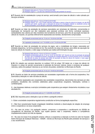 Lei n.º 15.563, de 27 de dezembro de 1991
Página68de153
► Redação dada pelo art. 2º da Lei 16.474 de 5/2/1999.
► Redação original: “I – ao valor dos materiais fornecidos pelo prestador do serviço”.
§ 7º Quando não for estabelecido o preço do serviço, será tomado como base de cálculo o valor cobrado por
serviços similares.
► Redação dada pelo art. 1º da Lei 15.957 de 8/10/1994.
► Redação original: “§ 7º. Fica o Poder Executivo autorizado a reduzir a base de cálculo do imposto, em até 40%
(quarenta por cento), quando para a execução do serviço for empregado material ou atualizado serviço de
terceiro já tributado, ou em atenção a relevantes interesses sociais ou econômicos”.
§ 8º Quando se tratar de prestação de serviços executados por empresas de rádio-táxi, concernentes à
exploração de transporte por táxi realizados para pessoas jurídicas sob forma contratual expressa,
serãoabatidos dos valores por elas recebidos dos tomadores de serviços, para fins de apuração da base de
cálculo do imposto, as quantias efetivamente repassadas aos taxistas, devidamente comprovadas.
► Parágrafo acrescentado pelo art. 3º da Lei nº 16.234 de 2/8/1996.
► Legislação complementar: Lei nº 16.030/95, e Lei nº 16.234 de 2/8/1996.
§ 9º Quando se tratar de prestação de serviços de jogos, sob a modalidade de bingos, executada por
entidade desportiva, na forma prevista em lei, fica excluído do preço de serviço, para efeito de apuração da
base de cálculo do imposto, o valor pago à empresa que realiza administração do jogo.
► Redação dada pelo art. 3º da Lei 16.702 de 11/12/2001.
► Parágrafo acrescentado pelo art. 2º da Lei 16.421 de 5/9/1998: “§ 9º. Quando se tratar de prestação de serviços
de jogos, sob a modalidade de bingos, excetuada por entidade desportiva, na forma prevista na Lei nº 8.672/93,
fica excluído do preço do serviço, para efeito de apuração da base de cálculo do imposto, o valor pago à
empresa que realiza a administração do bingo”.
§ 10. Em relação aos serviços descritos no subitem 3.03 do artigo 102 desta Lei, a base de cálculo do
imposto é o preço do serviço concernente à extensão de ferrovia, rodovia, dutos e condutos de qualquer
natureza, cabos de qualquer natureza ou ao número de postes, existentes no Município do Recife.
► Parágrafo acrescentado pelo art. 4º da Lei nº 16.933 de 30/12/2003.
§ 11. Quando se tratar de serviços prestados por sociedades organizadas sob a forma de cooperativa, fica
autorizada a dedução no valor da base de cálculo:
I – dos valores repassados aos cooperados das sociedades cooperativas, decorrentes dos serviços por eles
prestados, resultantes dos contratos celebrados pelas cooperativas singulares, federações, centrais e
confederações;
II – das despesas relativas a serviços contratados pela cooperativa que estejam diretamente vinculados a sua
atividade fim;
► Parágrafo acrescentado pela Lei nº 17.240/2006, de 8/7/2006.
§ 12. São requisitos para a dedução a que se refere o parágrafo anterior:
I – Estar a sociedade cooperativa regularmente constituída na forma da legislação específica.
II – Não ficar caracterizada fraude à legislação trabalhista mediante a dissimulação de relação de emprego
entre a cooperativa e os seus cooperados.
III – No caso do inciso I do parágrafo anterior, comprovar a cooperativa o recolhimento do ISSQN de
competência do Município do Recife, cujo sujeito passivo seja o cooperado, relativo à competência
imediatamente anterior ao mês de repasse.
IV – No caso do inciso II do parágrafo anterior, efetuar a cooperativa a retenção na fonte do valor do Imposto
Sobre Serviços de Qualquer Natureza – ISSQN – devido ao Município do Recife pelo prestador de serviços e
o seu recolhimento.
 