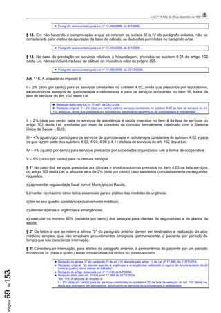 Lei n.º 15.563, de 27 de dezembro de 1991
Página69de153
► Parágrafo acrescentado pela Lei nº 17.240/2006, de 8/7/2006.
§ 13. Em não havendo a comprovação a que se referem os incisos III e IV do parágrafo anterior, não se
considerará, para efeitos de apuração da base de cálculo, as deduções permitidas no parágrafo onze.
► Parágrafo acrescentado pela Lei nº 17.240/2006, de 8/7/2006.
§ 14. No caso da prestação de serviços relativos à hospedagem, previstos no subitem 9.01 do artigo 102
desta Lei, não se incluirá na base de cálculo do imposto o valor do próprio ISS.
► Parágrafo acrescentado pela Lei nº 17.285/2006, de 23/12/2006.
Art. 116. A alíquota do imposto é:
I – 2% (dois por cento) para os serviços constantes no subitem 4.02, ainda que prestados por laboratórios,
excetuando-se serviços de quimioterapia e radioterapia e para os serviços constantes no item 16, todos da
lista de serviços do Art. 102 desta Lei.
► Redação dada pela Lei nº 17.487, de 24/7/2008.
► Redação original: “I – 2% (dois por cento) para os serviços constantes no subitem 4.02 da lista de serviços do Art.
102 desta Lei, ainda que prestados por laboratórios, excetuando-se serviços de quimioterapia e radioterapia”.
II – 2% (dois por cento) para os serviços de assistência à saúde inseridos no item 4 da lista de serviços do
artigo 102 desta Lei, prestados por meio de convênio ou contrato formalmente celebrado com o Sistema
Único de Saúde – SUS;
III – 4% (quatro por cento) para os serviços de quimioterapia e radioterapia constantes do subitem 4.02 e para
os que fazem parte dos subitens 4.03; 4.04; 4.06 e 4.11 da lista de serviços do art. 102 desta Lei;
IV – 4% (quatro por cento) para serviços prestados por sociedades organizadas sob a forma de cooperativa;
V – 5% (cinco por cento) para os demais serviços.
§ 1º No caso dos serviços prestados por clínicas e prontos-socorros previstos no item 4.03 da lista serviços
do artigo 102 desta Lei, a alíquota será de 2% (dois por cento) caso satisfeitos cumulativamente os seguintes
requisitos:
a) apresentar regularidade fiscal com o Município do Recife;
b) manter no máximo cinco leitos essenciais para a prática das medidas de urgência;
c) ter no seu quadro societário exclusivamente médicos;
d) atender apenas a urgências e emergências;
e) executar no mínimo 90% (noventa por cento) dos serviços para clientes de seguradoras e de planos de
saúde;
§ 2º Os leitos a que se refere a alínea "b" do parágrafo anterior devem ser destinados a realização de atos
médicos simples, que não envolvam procedimentos cirúrgicos, permanecendo o paciente por período de
tempo que não caracterize internação.
§ 3º Considera-se internação, para efeitos do parágrafo anterior, a permanência do paciente por um período
mínimo de 24 (vinte e quatro) horas consecutivas na clínica ou pronto-socorro.
► Redação da alínea “d” do parágrafo 1º do art.116 alterada pelo artigo 13 da Lei nº 17.980, de 11/01/2014.
► Redação original: “d) atender apenas a urgências e emergências, adotando o regime de funcionamento de 24
(vinte e quatro) horas diárias de trabalho”;
► Redação do artigo dada pela Lei nº 17.240 de 8/7/2006.
► Redação dada pelo art. 1º da Lei nº 17.064 de 21/12/2004:
“Art. 116. A alíquota do imposto é:
I – 2% (dois por cento) para os serviços constantes no subitem 4.02 da lista de serviços do Art. 102 desta Lei,
ainda que prestados por laboratórios, excetuando-se serviços de quimioterapia e radioterapia;
 