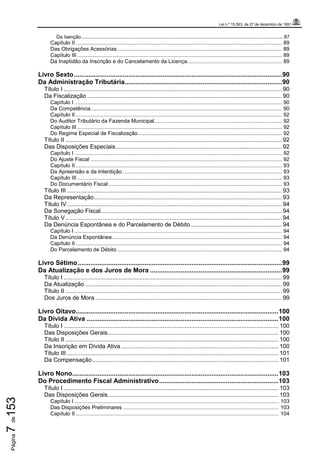 Lei n.º 15.563, de 27 de dezembro de 1991
Página7de153
Da Isenção..................................................................................................................................................... 87
Capítulo II ........................................................................................................................................... 89
Das Obrigações Acessórias............................................................................................................... 89
Capítulo III .......................................................................................................................................... 89
Da Inaptidão da Inscrição e do Cancelamento da Licença................................................................ 89
Livro Sexto...................................................................................................................90
Da Administração Tributária.......................................................................................90
Título I .................................................................................................................................. 90
Da Fiscalização .................................................................................................................... 90
Capítulo I ............................................................................................................................................ 90
Da Competência................................................................................................................................. 90
Capítulo II ........................................................................................................................................... 92
Do Auditor Tributário da Fazenda Municipal...................................................................................... 92
Capítulo III .......................................................................................................................................... 92
Do Regime Especial de Fiscalização................................................................................................. 92
Título II ................................................................................................................................. 92
Das Disposições Especiais................................................................................................... 92
Capítulo I ............................................................................................................................................ 92
Do Ajuste Fiscal ................................................................................................................................. 92
Capítulo II ........................................................................................................................................... 93
Da Apreensão e da Interdição ........................................................................................................... 93
Capítulo III .......................................................................................................................................... 93
Do Documentário Fiscal..................................................................................................................... 93
Título III ................................................................................................................................ 93
Da Representação................................................................................................................ 93
Título IV................................................................................................................................ 94
Da Sonegação Fiscal............................................................................................................ 94
Título V................................................................................................................................. 94
Da Denúncia Espontânea e do Parcelamento de Débito ...................................................... 94
Capítulo I ............................................................................................................................................ 94
Da Denúncia Espontânea .................................................................................................................. 94
Capítulo II ........................................................................................................................................... 94
Do Parcelamento de Débito ............................................................................................................... 94
Livro Sétimo.................................................................................................................99
Da Atualização e dos Juros de Mora .........................................................................99
Título I .................................................................................................................................. 99
Da Atualização ..................................................................................................................... 99
Título II ................................................................................................................................. 99
Dos Juros de Mora ............................................................................................................... 99
Livro Oitavo................................................................................................................100
Da Dívida Ativa ..........................................................................................................100
Título I ................................................................................................................................ 100
Das Disposições Gerais...................................................................................................... 100
Título II ............................................................................................................................... 100
Da Inscrição em Dívida Ativa.............................................................................................. 100
Título III .............................................................................................................................. 101
Da Compensação............................................................................................................... 101
Livro Nono..................................................................................................................103
Do Procedimento Fiscal Administrativo..................................................................103
Título I ................................................................................................................................ 103
Das Disposições Gerais...................................................................................................... 103
Capítulo I .......................................................................................................................................... 103
Das Disposições Preliminares ......................................................................................................... 103
Capítulo II ......................................................................................................................................... 104
 