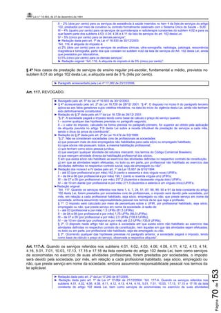 Lei n.º 15.563, de 27 de dezembro de 1991
Página70de153
II – 2% (dois por cento) para os serviços de assistência à saúde inseridos no item 4 da lista de serviços do artigo
102, prestados por meio de convênio ou contrato formalmente celebrado com o Sistema Único de Saúde – SUS;
III – 4% (quatro por cento) para os serviços de quimioterapia e radioterapia constantes do subitem 4.02 e para os
que fazem parte dos subitens 4.03; 4.04; 4.06 e 4.11 da lista de serviços do art. 102 desta Lei;
IV – 5% (cinco por cento) para os demais serviços”.
► Redação dada pelo art. 1º da Lei nº 16.933 de 30/12/2003:
“Art. 116. A alíquota do imposto é:
a) 2% (dois por cento) para os serviços de análises clínicas, ultra-sonografia, radiologia, patologia, ressonância
magnética e tomografia, parte dos que constam no subitem 4.02 da lista de serviços do Art. 102 desta Lei, ainda
que prestados por laboratórios;
b) 5% (cinco por cento) para os demais serviços”.
► Redação original: “Art. 116. A alíquota do imposto é de 5% (cinco por cento)”.
§ 4º Nos casos da prestação de serviços de ensino regular pré-escolar, fundamental e médio, previstos no
subitem 8.01 do artigo 102 desta Lei, a alíquota será de 3 % (três por cento).
► Parágrafo acrescentado pela Lei nº 17.282 de 23/12/2006.
Art. 117. REVOGADO.
► Revogado pelo art. 5º da Lei nº 16.933 de 30/12/2003.
► § 4º acrescentado pelo art. 2º da Lei 16.728 de 28/12/ 2001: “§ 4º. O disposto no inciso II do parágrafo terceiro
aplica-se aos fatos geradores cujos créditos tributários, na data do início da vigência desta Lei, ainda não tenham
sido definitivamente constituídos”.
► Redação do § 3º dada pelo art.1º da Lei 16.728 de 28/12/ 2001:
“§ 3º. A sociedade pagará o imposto tendo como base de cálculo o preço do serviço quando:
I – ocorrer qualquer das hipóteses previstas no parágrafo segundo;
II – o valor do imposto, calculado na forma prevista no parágrafo primeiro, for superior ao obtido pela aplicação
da alíquota prevista no artigo 116 desta Lei sobre a receita tributável de prestação de serviços a cada mês,
sendo o ônus da prova do contribuinte”.
► Redação do § 2º dada pelo art. 2º da Lei 16.474 de 5/2/1999:
“§ 2º. Não se consideram sociedades civis de profissionais as sociedades:
a) que possuam mais de dois empregados não habilitados para cada sócio ou empregado habilitado;
b) cujos sócios não possuam, todos, a mesma habilitação profissional;
c) que tenham como sócio pessoa jurídica;
d) que exerçam qualquer atividade de natureza mercantil, nos termos do Código Comercial Brasileiro;
e) que exerçam atividade diversa da habilitação profissional dos sócios;
f) em que exista sócio não habilitado ao exercício das atividades definidas no respectivo contrato de constituição;
g) em que as atividades sejam efetuadas, no todo ou em parte, por profissional não habilitado ao exercício das
atividades definidas no respectivo contrato social, seja ele empregado ou não”.
► Redação dos incisos I a IV dadas pelo art. 1º da Lei 15.957 de 8/10/1994:
I – até 03 (por profissional e por mês) 162,9 (cento e sessenta e dois vírgula nove) UFIR’s;
II – de 04 a 06 (por profissional e por mês) 190,1 (cento e noventa vírgula um) UFIR’s;
III – de 07 a 09 (por profissional e por mês) 217,2 (duzentos e dezessete vírgula dois) UFIR’s;
IV – de 10 em diante (por profissional e por mês) 271,5 (duzentos e setenta e um vírgula cinco) UFIR’s;
►Redação original:
“Art. 117. Quando os serviços referidos nos itens 1, 4, 7, 24, 51, 87, 88, 89, 90 e 91 da lista constante do artigo
102 desta Lei, forem prestados por sociedades civis de profissionais, o imposto será devido pela sociedade, por
mês, em relação a cada profissional habilitado, seja sócio, empregado ou não, que preste serviço em nome da
sociedade, embora assumindo responsabilidade pessoal nos termos da lei que rege a profissão.
§ 1º. O imposto será calculado por meio de percentuais sobre a UFIR, por profissional habilitado, seja sócio,
empregado ou não, que preste serviço em nome da sociedade, à razão de:
I – até 03 (profissional e por mês) 1,5 UFRs (81,5 UFIRs);
II – de 04 a 06 (por profissional e por mês) 1,75 UFRs (95,0 UFIRs);
III – de 07 a 09 (por profissional e por mês) 2,0 UFRs (108,6 UFIRs);
IV – de 10 em diante (por profissional e por mês) até 2,5 UFRs (135,8 UFIRs);
§ 2º. O disposto neste artigo não se aplica à sociedade em que exista sócio não habilitado ao exercício das
atividades definidas no respectivo contrato de constituição, nem àquelas em que tais atividades sejam efetuadas,
no todo ou em parte, por profissional não habilitado, seja ele empregado ou não.
§ 3º. Ocorrendo qualquer das hipóteses previstas no parágrafo anterior, a sociedade pagará o imposto, tendo
como base de cálculo o preço do serviço, observada a respectiva alíquota”.
Art. 117-A. Quando os serviços referidos nos subitens 4.01, 4.02, 4.03, 4.06, 4.08, 4.11, 4.12, 4.13, 4.14,
4.16, 5.01, 7.01, 10.03, 17.13, 17.15 e 17.18 da lista constante do artigo 102 desta Lei, bem como serviços
de economistas no exercício de suas atividades profissionais, forem prestados por sociedades, o imposto
será devido pela sociedade, por mês, em relação a cada profissional habilitado, seja sócio, empregado ou
não, que preste serviço em nome da sociedade, embora assumindo responsabilidade pessoal nos termos da
lei aplicável.
► Redação dada pelo art. 2º da Lei 17.240 de 8/7/2006.
► Redação dada pelo art. 1º da Lei nº 17.064 de 21/12/2004: “Art. 117-A. Quando os serviços referidos nos
subitens 4.01, 4.02, 4.06, 4.08, 4.11, 4.12, 4.13, 4.14, 4.16, 5.01, 7.01, 10.03, 17.13, 17.15 e 17.18 da lista
constante do artigo 102 desta Lei, bem como serviços de economistas no exercício de suas atividades
 