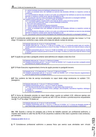 Lei n.º 15.563, de 27 de dezembro de 1991
Página72de153
IV– exercer atividade diversa da habilitação profissional dos sócios;
V– existir na sociedade sócio não habilitado ao exercício das atividades definidas no respectivo contrato de
constituição;
VI– a sua atividade for efetuada, no todo ou em parte, por profissional não habilitado ao exercício das atividades
definidas no respectivo contrato social, seja ele empregado ou não;
VII– que possuam mais de 2 (dois) empregados não habilitados para cada sócio ou empregado habilitado
► Parágrafo acrescentado pelo art. 1º da Lei nº 16.967 de 3/4/2004:
“§ 2º. A sociedade pagará o imposto tendo como base de cálculo o preço do serviço quando:
I – os seus sócios não possuírem, todos, a mesma habilitação profissional;
II – tiver como sócio pessoa jurídica;
III – exercer qualquer atividade de natureza empresarial;
IV – exercer atividade diversa da habilitação profissional dos sócios;
V – existir na sociedade sócio não habilitado ao exercício das atividades definidas no respectivo contrato de
constituição;
VI – a sua atividade for efetuada, no todo ou em parte, por profissional não habilitado ao exercício das atividades
definidas no respectivo contrato social, seja ele empregado ou não;
VII – que possuam mais de 02 (dois) empregados não habilitados para cada sócio ou empregado habilitado”.
§ 3° O contribuinte poderá optar em recolher o imposto aplicando a alíquota prevista nos incisos I a V do
artigo 116 desta Lei, conforme o caso, tendo como base de cálculo o preço do serviço.
► Redação dada pelo art. 2º da Lei 17.240 de 8/7/2006.
► Redação dada pelo art. 1º da Lei nº 17.064 de 21/12/2004: “§ 3°. O contribuinte poderá optar em recolher o
imposto aplicando a alíquota prevista no inciso IV do artigo 116 desta Lei, tendo como base de cálculo o preço do
serviço”.
► Parágrafo acrescentado pelo art. 1º da Lei nº 16.967 de 3/4/2004: “§ 3º. O contribuinte poderá optar em recolher
o imposto aplicando a alíquota prevista na alínea "b" do artigo 116 desta Lei, tendo como base de cálculo o preço
do serviço”.
§ 4° A opção de que trata o parágrafo anterior será definitiva em relação a todo Ano Civil.
► Redação dada pelo art. 1º da Lei nº 17.064 de 21/12/2004.
► Parágrafo acrescentado pelo art. 1º da Lei nº 16.967 de 3/4/2004: “§ 4º. A opção de que trata o parágrafo anterior
será definitiva em relação a todo ano civil”.
§ 5° O Poder Executivo regulamentará a forma de opção prevista no parágrafo terceiro.
► Redação do art. 117-A dada pelo art. 1º da Lei nº 17.064 de 21/12/2004.
► Parágrafo acrescentado pelo art. 1º da Lei nº 16.967 de 3/4/2004: “§ 5º. O Poder Executivo regulamentará a
forma de opção prevista no parágrafo terceiro”.
§ 6° Dos subitens da lista de serviço enumerados no caput deste artigo excetua-se no subitem 7.01,
paisagismo.
► Redação dada pelo art. 1º da Lei nº 17.064 de 21/12/2004.
► Parágrafo acrescentado pelo art. 1º da Lei nº 16.967 de 3/4/2004:
“§ 6º. Dos itens da lista de serviço enumerados no caput deste artigo excetuam-se:
I – no item 4.02 os serviços de análise clínica, patologia, ultra-sonografia, ressonância magnética, radiologia e
tomografia; e,
II – no item 7.01, paisagismo”.
§ 7º A forma de tributação prevista no caput deste artigo, quanto ao subitem 4.02, refere-se apenas aos
serviços de quimioterapia e radioterapia e quanto ao item 4.03 às clínicas e prontos-socorros enquadrados
nos §§ 1º e 2º do artigo 116 desta Lei.
► Redação dada pelo art. 2º da Lei 17.240 de 8/7/2006.
► Parágrafo acrescentado pelo art. 1º da Lei nº 17.064 de 21/12/2004: “§ 7º. A forma de tributação prevista no
caput deste artigo, quanto ao subitem 4.02, refere-se apenas aos serviços de quimioterapia e radioterapia”.
Art. 118. Quando o serviço for prestado sob a forma de trabalho pessoal, por profissional autônomo, o
imposto será devido no valor fixo de R$ 273,42 (duzentos e setenta e três reais e quarenta e dois centavos),
por semestre.
►Valores em 2015: R$ 291,43
§ 1º Considera-se profissional autônomo a pessoa física que exerce suas atividades sem vínculo
 