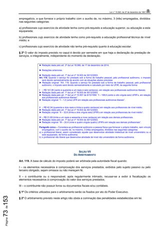 Lei n.º 15.563, de 27 de dezembro de 1991
Página73de153
empregatício, e que fornece o próprio trabalho com o auxílio de, no máximo, 3 (três) empregados, divididos
nas seguintes categorias:
a) profissionais cujo exercício da atividade tenha como pré-requisito a educação superior, ou educação a esta
equiparada;
b) profissionais cujo exercício de atividade tenha como pré-requisito a educação profissional técnica de nível
médio; e
c) profissionais cujo exercício de atividade não tenha pré-requisito quanto à educação escolar.
§ 2º O valor do imposto previsto no caput é devido por semestre em que haja a declaração da prestação de
serviços, e integralmente, independente do momento da declaração.
► Redação dada pelo art. 3º da Lei 18.089, de 17 de dezembro de 2014.
► Redações anteriores:
► Redação dada pelo art. 1º da Lei nº 16.933 de 30/12/2003:
Art. 118. Quando o serviço for prestado sob a forma de trabalho pessoal, pelo profissional autônomo, o imposto
será devido semestralmente de acordo com as situações abaixo previstas:
► Redação original: “Art. 118. Quando o serviço for prestado sob a forma de trabalho pessoal, pelo profissional
autônomo, o imposto será devido semestralmente e calculado por meio da UFIR, da seguinte forma:
I – R$ 141,06 (cento e quarenta e um reais e seis centavos), em relação aos profissionais autônomos liberais;
► Redação dada pelo art. 1º da Lei nº 16.933 de 30/12/2003.
► Redação dada pelo art. 1º da Lei nº 15.957 de 8/10/1994: “I – 108,6 (cento e oito vírgula seis) UFIR’s, em relação
aos profissionais autônomos liberais”.
► Redação original: “I – 1,0 (uma) UFR em relação aos profissionais autônomos liberais”.
II – R$ 42,34 (quarenta e dois reais e trinta e quatro centavos) em relação aos profissionais de nível médio;
► Redação dada pelo art. 1º da Lei nº 16.933 de 30/12/2003.
► Redação original: “II – 32,6 (trinta e dois vírgula seis) UFIR’s em relação aos profissionais de nível médio”.
III – R$ 31,69 (trinta e um reais e sessenta e nove centavos) em relação aos demais profissionais.
► Redação dada pelo art. 1º da Lei nº 16.933 de 30/12/2003.
► Redação original: “III – 24,4 (vinte e quatro vírgula quatro) UFIR’s em relação aos demais profissionais”.
Parágrafo único – Considera-se profissional autônomo a pessoa física que fornecer o próprio trabalho, sem vínculo
empregatício, com o auxílio de, no máximo, 3 (três) empregados, divididos nas seguintes categorias:
a) o profissional liberal, assim considerado aquele que desenvolve atividade intelectual de nível universitário ou a
este equiparado, de forma autônoma;
b) o profissional não liberal que desenvolve atividade de nível não universitário de forma autônoma.
SEÇÃO VII
DO ARBITRAMENTO
Art. 119. A base de cálculo do imposto poderá ser arbitrada pela autoridade fiscal quando:
I – os elementos necessários à comprovação dos serviços prestados, exibidos pelo sujeito passivo ou pelo
terceiro obrigado, sejam omissos ou não mereçam fé;
II – o contribuinte ou o responsável, após regularmente intimado, recusar-se a exibir à fiscalização os
elementos necessários à comprovação do valor dos serviços prestados;
III – o contribuinte não possuir livros ou documentos fiscais e/ou contábeis.
§ 1º Os critérios utilizados para o arbitramento serão os fixados por ato do Poder Executivo.
§ 2º O arbitramento previsto neste artigo não obsta a cominação das penalidades estabelecidas em lei.
 