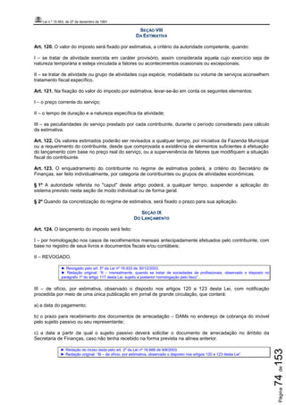 Lei n.º 15.563, de 27 de dezembro de 1991
Página74de153
SEÇÃO VIII
DA ESTIMATIVA
Art. 120. O valor do imposto será fixado por estimativa, a critério da autoridade competente, quando:
I – se tratar de atividade exercida em caráter provisório, assim considerada aquela cujo exercício seja de
natureza temporária e esteja vinculada a fatores ou acontecimentos ocasionais ou excepcionais;
II – se tratar de atividade ou grupo de atividades cuja espécie, modalidade ou volume de serviços aconselhem
tratamento fiscal específico.
Art. 121. Na fixação do valor do imposto por estimativa, levar-se-ão em conta os seguintes elementos:
I – o preço corrente do serviço;
II – o tempo de duração e a natureza específica da atividade;
III – as peculiaridades do serviço prestado por cada contribuinte, durante o período considerado para cálculo
da estimativa.
Art. 122. Os valores estimados poderão ser revisados a qualquer tempo, por iniciativa da Fazenda Municipal
ou a requerimento do contribuinte, desde que comprovada a existência de elementos suficientes à efetuação
do lançamento com base no preço real do serviço, ou a superveniência de fatores que modifiquem a situação
fiscal do contribuinte.
Art. 123. O enquadramento do contribuinte no regime de estimativa poderá, a critério do Secretário de
Finanças, ser feito individualmente, por categoria de contribuintes ou grupos de atividades econômicas.
§ 1º A autoridade referida no "caput" deste artigo poderá, a qualquer tempo, suspender a aplicação do
sistema previsto nesta seção de modo individual ou de forma geral.
§ 2º Quando da concretização do regime de estimativa, será fixado o prazo para sua aplicação.
SEÇÃO IX
DO LANÇAMENTO
Art. 124. O lançamento do imposto será feito:
I – por homologação nos casos de recolhimentos mensais antecipadamente efetuados pelo contribuinte, com
base no registro de seus livros e documentos fiscais e/ou contábeis;
II – REVOGADO.
► Revogado pelo art. 5º da Lei nº 16.933 de 30/12/2003.
► Redação original: “II – mensalmente, quando se tratar de sociedades de profissionais, observado o disposto no
parágrafo 1º do artigo 117 desta Lei, sujeito a posterior homologação pelo fisco”.
III – de ofício, por estimativa, observado o disposto nos artigos 120 a 123 desta Lei, com notificação
procedida por meio de uma única publicação em jornal de grande circulação, que conterá:
a) a data do pagamento;
b) o prazo para recebimento dos documentos de arrecadação – DAMs no endereço de cobrança do imóvel
pelo sujeito passivo ou seu representante;
c) a data a partir da qual o sujeito passivo deverá solicitar o documento de arrecadação no âmbito da
Secretaria de Finanças, caso não tenha recebido na forma prevista na alínea anterior.
► Redação do inciso dada pelo art. 2º da Lei nº 16.888 de 9/8/2003.
► Redação original: “III – de ofício, por estimativa, observado o disposto nos artigos 120 a 123 desta Lei”.
 