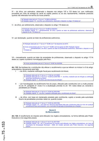 Lei n.º 15.563, de 27 de dezembro de 1991
Página75de153
IV – de ofício, por estimativa, observado o disposto nos artigos 120 a 123 desta Lei, com notificação
procedida por meio da entrega do carnê ao sujeito passivo ou ao seu representante, mediante protocolo
quando não efetivada nos termos do inciso anterior;
► Redação dada pelo art. 2º da Lei nº 16.888 de 9/8/2003.
► Redação original: “IV – de ofício, por arbitramento, observado o disposto no artigo 119 desta Lei”.
V – de ofício, por arbitramento, observado o disposto no artigo 119 desta Lei;
► Redação dada pelo art. 2º da Lei nº 16.888 de 9/8/2003.
► Redação original: “V – semestralmente, de ofício, quando se tratar de profissionais autônomos, observado o
disposto no art. 118 desta Lei”.
VI - por declaração, quando se tratar de profissionais autônomos;
► Redação dada pelo art. 1º da Lei nº 18.089, de 17 de dezembro de 2014.
► Inciso acrescentado pelo art. 7º da Lei nº 16.888, de 9 de agosto de 2003. Redação original:
VI – semestralmente, de ofício, quando se tratar de profissionais autônomos, observado o disposto no art.
118 desta Lei.
VII – mensalmente, quando se tratar de sociedades de profissionais, observado o disposto no artigo 117-A
desta Lei, sujeito à posterior homologação pelo fisco..
► Inciso acrescentado pelo art. 2º da Lei nº 16.967 de 3/4/2004
Art. 125. Na hipótese de o contribuinte não efetuar o recolhimento a que se referem os incisos I e II do artigo
antecedente o lançamento será feito:
I – de ofício, mediante notificação fiscal para recolhimento do tributo;
► Redação dada pelo art. 5º da Lei nº 17.532 de 14/1/2009.
► Redação dada pelo art. 3º da Lei nº 15.939 de 20/8/1994: “I – de ofício, mediante auto de infração ou notificação
fiscal para recolhimento do tributo”.
► Redação original: “I – de ofício, por meio de auto de infração”.
II – por homologação do recolhimento fora do prazo, efetuado pelo contribuinte com a multa prevista
no art. 9º, parágrafo 2º, inciso II e a atualização prevista no art. 167, todos desta Lei, excluída a
penalidade por infração;
► Redação dada pelo art. 3º da Lei nº 15.939 de 20/8/1994.
► Redação original: “II – de ofício, mediante notificação para o recolhimento do tributo”.
III – de ofício, com base em declaração prestada pelo contribuinte, sujeito a revisão pela autoridade
fiscal e às penalidades previstas nesta Lei, quando couber.
► Redação dada pelo art. 3º da Lei nº 15.939 de 20/8/1994.
► Redação original: “III – com base em denúncia espontânea feita pelo contribuinte antes do início de qualquer
procedimento fiscal administrativo, com a exclusão de aplicação de penalidade por infrações”.
SEÇÃO X
DO RECOLHIMENTO
Art. 126. O recolhimento do imposto será efetuado nos órgãos arrecadadores, na forma definida pelo Poder
Executivo e nos seguintes prazos:
► Redação dada pelo art. 1º da Lei nº 16.317 de 29/7/1997.
► Redação original: “Art. 126. O recolhimento do imposto será efetuado nos órgãos arrecadadores, por meio do
Documento de Arrecadação Municipal – DAM, em modelo aprovado pelo Poder Executivo, nos seguintes
prazos:”.
 